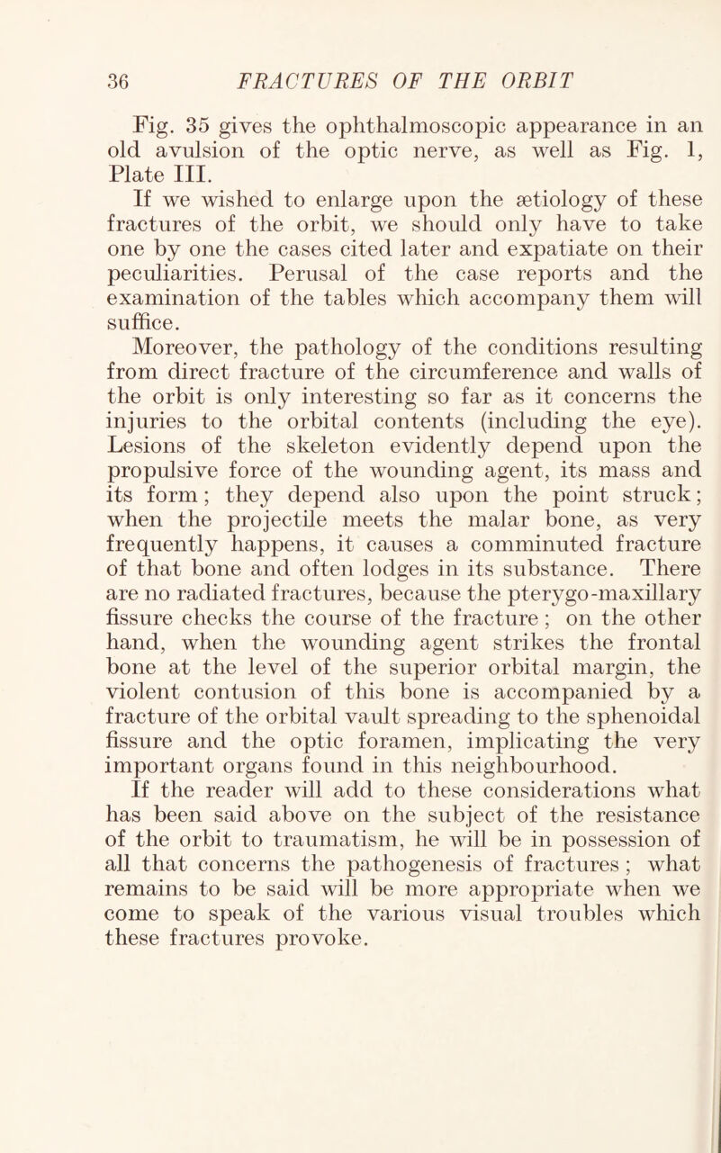 Fig. 35 gives the ophthalmoscopic appearance in an old avulsion of the optic nerve, as well as Fig. 1, Plate III. If we wished to enlarge upon the aetiology of these fractures of the orbit, we should only have to take one by one the cases cited later and expatiate on their peculiarities. Perusal of the case reports and the examination of the tables which accompany them will suffice. Moreover, the pathology of the conditions resulting from direct fracture of the circumference and walls of the orbit is only interesting so far as it concerns the injuries to the orbital contents (including the eye). Lesions of the skeleton evidently depend upon the propulsive force of the wounding agent, its mass and its form; they depend also upon the point struck; when the projectile meets the malar bone, as very frequently happens, it causes a comminuted fracture of that bone and often lodges in its substance. There are no radiated fractures, because the pterygo-maxillary fissure checks the course of the fracture ; on the other hand, when the wounding agent strikes the frontal bone at the level of the superior orbital margin, the violent contusion of this bone is accompanied by a fracture of the orbital vault spreading to the sphenoidal fissure and the optic foramen, implicating the very important organs found in this neighbourhood. If the reader will add to these considerations what has been said above on the subject of the resistance of the orbit to traumatism, he will be in possession of all that concerns the pathogenesis of fractures ; what remains to be said will be more appropriate when we come to speak of the various visual troubles which these fractures provoke.