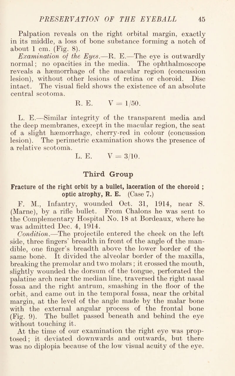 Palpation reveals on the right orbital margin, exactly in its middle, a loss of bone substance forming a notch of about 1 cm. (Fig. 8). Examination of the Eyes.—R. E.—The eye is outwardly normal; no opacities in the media. The ophthalmoscope reveals a haemorrhage of the macular region (concussion lesion), without other lesions of retina or choroid. Disc intact. The visual field shows the existence of an absolute central scotoma. R. E. V = 1/50. L. E.—Similar integrity of the transparent media and the deep membranes, except in the macular region, the seat of a slight haemorrhage, cherry-red in colour (concussion lesion). The perimetric examination shows the presence of a relative scotoma. L. E. V = 3/10. Third Group Fracture of the right orbit by a bullet, laceration of the choroid ; optic atrophy, R. E. (Case 7.) F. M., Infantry, wounded Oct. 31, 1914, near S. (Marne), by a rifle bullet. From Chalons he was sent to the Complementary Hospital No. 18 at Bordeaux, where he was admitted Dec. 4, 1914. Condition.—The projectile entered the cheek on the left side, three fingers’ breadth in front of the angle of the man¬ dible, one finger’s breadth above the lower border of the same bone. It divided the alveolar border of the maxilla, breaking the premolar and two molars ; it crossed the mouth, slightly wounded the dorsum of the tongue, perforated the palatine arch near the median line, traversed the right nasal fossa and the right antrum, smashing in the floor of the orbit, and came out in the temporal fossa, near the orbital margin, at the level of the angle made by the malar bone with the external angular process of the frontal bone (Fig. 9). The bullet passed beneath and behind the eye without touching it. At the time of our examination the right eye was prop- tosed; it deviated downwards and outwards, but there was no diplopia because of the low visual acuity of the eye.