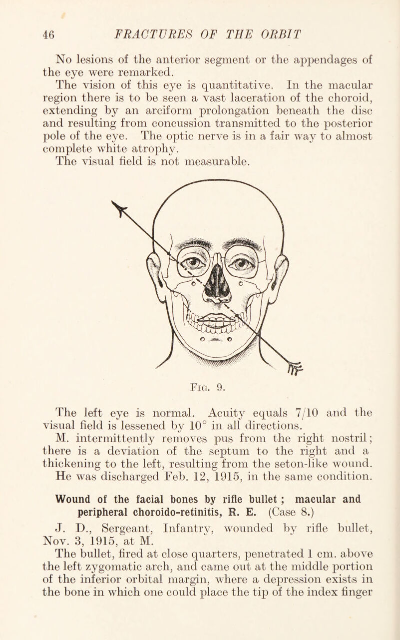 No lesions of the anterior segment or the aj)pendages of the eye were remarked. The vision of this eye is quantitative. In the macular region there is to be seen a vast laceration of the choroid, extending by an arciform prolongation beneath the disc and resulting from concussion transmitted to the posterior pole of the eye. The optic nerve is in a fair way to almost complete white atrophy. The visual field is not measurable. The left eye is normal. Acuity equals 7/10 and the visual field is lessened by 10° in all directions. M. intermittently removes pus from the right nostril; there is a deviation of the septum to the right and a thickening to the left, resulting from the seton-like wound. He was discharged Feb. 12, 1915, in the same condition. Wound of the facial bones by rifle bullet; macular and peripheral choroido-retinitis, R. E. (Case 8.) J. D., Sergeant, Infantry, wounded by rifle bullet, Nov. 3, 1915, at M. The bullet, fired at close quarters, penetrated 1 cm. above the left zygomatic arch, and came out at the middle portion of the inferior orbital margin, where a depression exists in the bone in which one could place the tip of the index finger