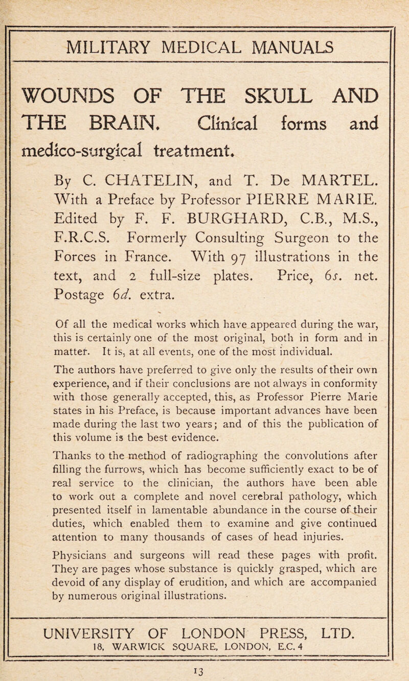 WOUNDS OF THE SKULL AND THE BRAIN. Clinical forms and medico-surgical treatment. By C. CHATELIN, and T. De MARTEL. With a Preface by Professor PIERRE MARIE. Edited by F. F. BURGHARD, C.B., M.S., F.R.C.S. Formerly Consulting Surgeon to the Forces in France. With 97 illustrations in the text, and 2 full-size plates. Price, 6s. net. Postage 6d. extra. Of all the medical works which have appeared during the war, this is certainly one of the most original, both in form and in matter. It is, at all events, one of the most individual. The authors have preferred to give only the results of their own experience, and if their conclusions are not always in conformity with those generally accepted, this, as Professor Pierre Marie states in his Preface, is because important advances have been made during the last two years; and of this the publication of this volume is the best evidence. Thanks to the method of radiographing the convolutions after filling the furrows, which has become sufficiently exact to be of real service to the clinician, the authors have been able to work out a complete and novel cerebral pathology, which presented itself in lamentable abundance in the course of their duties, which enabled them to examine and give continued attention to many thousands of cases of head injuries. Physicians and surgeons will read these pages with profit. They are pages whose substance is quickly grasped, which are devoid of any display of erudition, and which are accompanied by numerous original illustrations. UNIVERSITY OF LONDON PRESS, LTD. 18, WARWICK SQUARE, LONDON, E.C. 4