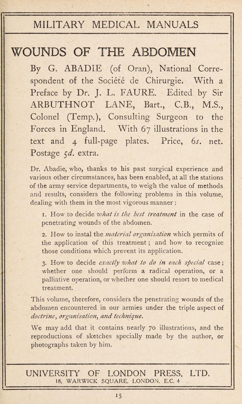 WOUNDS OF THE ABDOMEN By G. ABADIE (of Oran), National Corre¬ spondent of the Societe de Chirurgie. With a Preface by Dr. J. L. FAURE. Edited by Sir ARBUTHNOT LANE, Bart., C.B., M.S., Colonel (Temp.), Consulting Surgeon to the Forces in England. With 67 illustrations in the text and 4 full-page plates. Price, 6s. net. Postage $d. extra. Dr. Abadie, who, thanks to his past surgical experience and various other circumstances, has been enabled, at all the stations of the army service departments, to weigh the value of methods and results, considers the following problems in this volume, dealing with them in the most vigorous manner : 1. How to decide what is the best treatment in the case of penetrating wounds of the abdomen. 2. How to instal the material organisation which permits of the application of this treatment ; and how to recognize those conditions which prevent its application. 3. How to decide exactly what to do in each special case; whether one should perform a radical operation, or a palliative operation, or whether one should resort to medical treatment. This volume, therefore, considers the penetrating wounds of the abdomen encountered in our armies under the triple aspect of doctrine, organisation, and technique. We may add that it contains nearly 70 illustrations, and the reproductions of sketches specially made by the author, or photographs taken by him. UNIVERSITY OF LONDON PRESS, LTD. 18, WARWICK SQUARE, LONDON. E.C. 4
