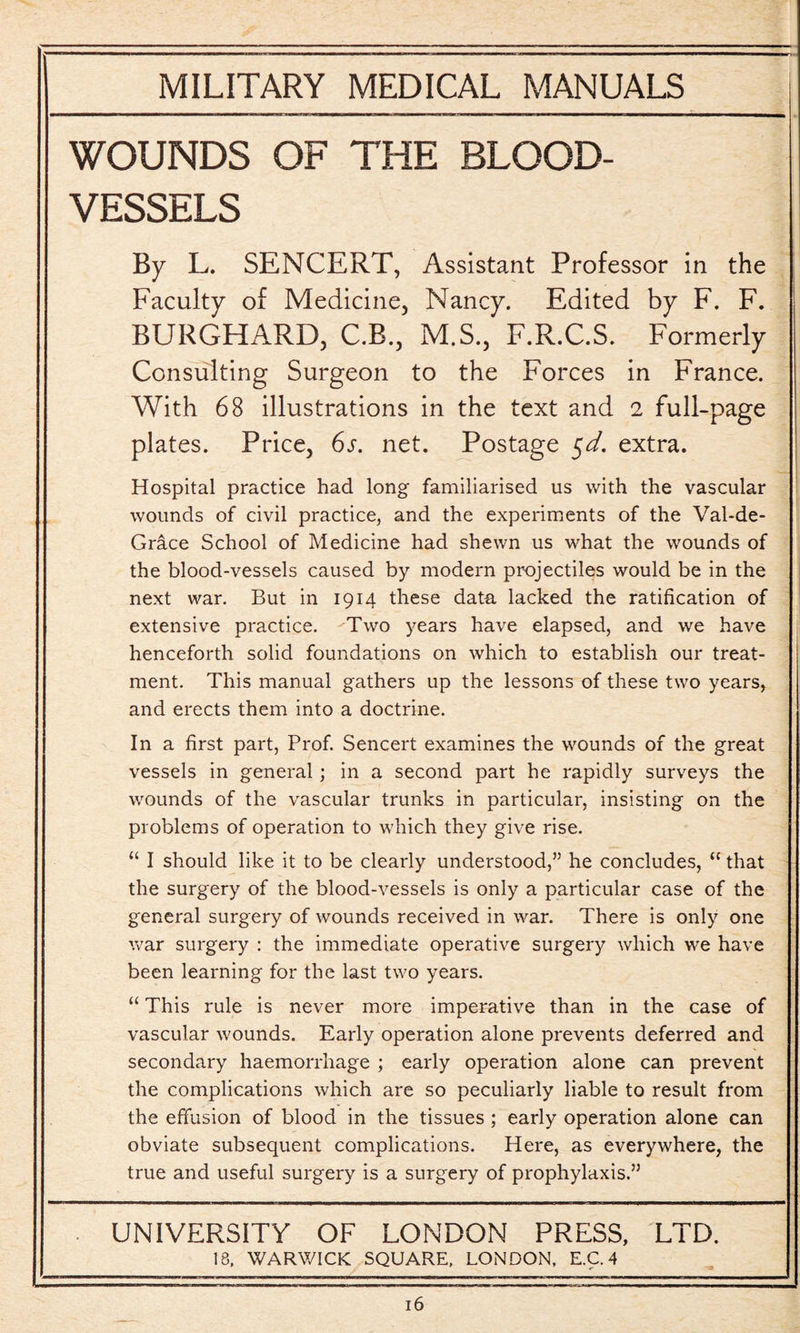 WOUNDS OF THE BLOOD¬ VESSELS By L. SENCERT, Assistant Professor in the Faculty of Medicine, Nancy. Edited by F. F. BURGHARD, C.B., M.S., F.R.C.S. Formerly Consulting Surgeon to the Forces in France. With 68 illustrations in the text and 2 full-page plates. Price, 6s. net. Postage $d. extra. Hospital practice had long familiarised us with the vascular wounds of civil practice, and the experiments of the Val-de- Grace School of Medicine had shewn us what the wounds of the blood-vessels caused by modern projectiles would be in the next war. But in 1914 these data lacked the ratification of extensive practice. Two years have elapsed, and we have henceforth solid foundations on which to establish our treat¬ ment. This manual gathers up the lessons of these two years, and erects them into a doctrine. In a first part, Prof. Sencert examines the wounds of the great vessels in general; in a second part he rapidly surveys the wounds of the vascular trunks in particular, insisting on the problems of operation to which they give rise. “ I should like it to be clearly understood,” he concludes, “ that the surgery of the blood-vessels is only a particular case of the general surgery of wounds received in war. There is only one war surgery : the immediate operative surgery which we have been learning for the last two years. “ This rule is never more imperative than in the case of vascular wounds. Early operation alone prevents deferred and secondary haemorrhage ; early operation alone can prevent the complications which are so peculiarly liable to result from the effusion of blood in the tissues ; early operation alone can obviate subsequent complications. Here, as everywhere, the true and useful surgery is a surgery of prophylaxis.” UNIVERSITY OF LONDON PRESS, LTD. 18. WARWICK SQUARE, LONDON, E.C. 4
