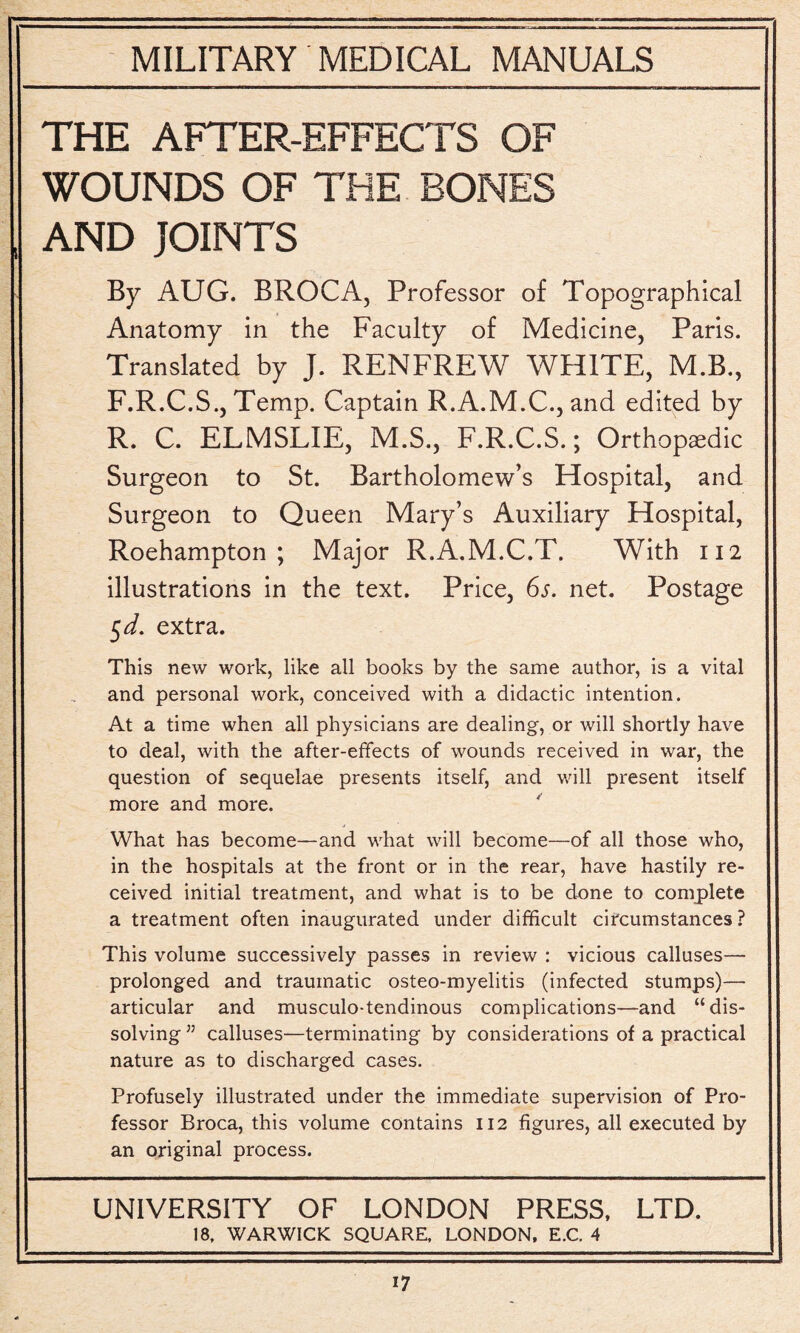 THE AFTER-EFFECTS OF WOUNDS OF THE BONES AND JOINTS By AUG. BROCA, Professor of Topographical Anatomy in the Faculty of Medicine, Paris. Translated by J. RENFREW WHITE, M.B., F.R.C.S., Temp. Captain R.A.M.C., and edited by R. C. ELMSLIE, M.S., F.R.C.S.; Orthopedic Surgeon to St. Bartholomew’s Hospital, and Surgeon to Queen Mary’s Auxiliary Hospital, Roehampton ; Major R.A.M.C.T. With 112 illustrations in the text. Price, 6s. net. Postage 5 d. extra. This new work, like all books by the same author, is a vital and personal work, conceived with a didactic intention. At a time when all physicians are dealing, or will shortly have to deal, with the after-effects of wounds received in war, the question of sequelae presents itself, and will present itself more and more. What has become—and what will become—of all those who, in the hospitals at the front or in the rear, have hastily re¬ ceived initial treatment, and what is to be done to complete a treatment often inaugurated under difficult circumstances ? This volume successively passes in review : vicious calluses— prolonged and traumatic osteo-myelitis (infected stumps)— articular and musculo-tendinous complications—and “dis¬ solving J5 calluses—terminating by considerations of a practical nature as to discharged cases. Profusely illustrated under the immediate supervision of Pro¬ fessor Broca, this volume contains 112 figures, all executed by an original process. UNIVERSITY OF LONDON PRESS, LTD. 18, WARWICK SQUARE, LONDON, E.C. 4