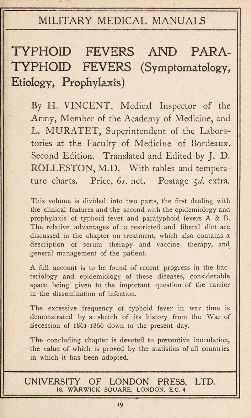 TYPHOID FEVERS AND PARA¬ TYPHOID FEVERS (Symptomatology, Etiology, Prophylaxis) By H. VINCENT, Medical Inspector of the Army, Member of the Academy of Medicine, and L. MURATET, Superintendent of the Labora¬ tories at the Faculty of Medicine of Bordeaux. Second Edition. Translated and Edited by J. D. ROLLESTON, M.D. With tables and tempera¬ ture charts. Price, 6s. net. Postage 5d. extra. This volume is divided into two parts, the first dealing with the clinical features and the second with the epidemiology and prophylaxis of typhoid fever and paratyphoid fevers A & B. The relative advantages of a restricted and liberal diet are discussed in the chapter on treatment, which also contains a description of serum therapy and vaccine therapy, and general management of the patient. A full account is to be found of recent progress in the bac¬ teriology and epidemiology of these diseases, considerable space being given to the important question of the carrier in the dissemination of infection. The excessive frequency of typhoid fever in war time is demonstrated by a sketch of its history from the War of Secession of 1861-1866 down to the present day. The concluding chapter is devoted to preventive inoculation, the value of which is proved by the statistics of all countries in which it has been adopted. UNIVERSITY OF LONDON PRESS, LTD. 18, WARWICK SQUARE, LONDON, E.C. 4