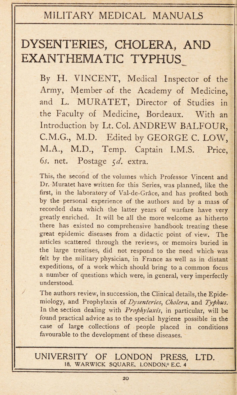 DYSENTERIES, CHOLERA, AND EXANTHEMATIC TYPHUS^ By H. VINCENT, Medical Inspector of the Army, Member of the Academy of Medicine, and L. MURATET, Director of Studies in the Faculty of Medicine, Bordeaux. With an Introduction by Lt. Col. ANDREW BALFOUR, C.M.G., M.D. Edited by GEORGE C. LOW, M.A., M.D., Temp. Captain I.M.S. Price, 6s. net. Postage $d. extra. This, the second of the volumes which Professor Vincent and Dr. Muratet have written for this Series, was planned, like the first, in the laboratory of Val-de-Grace, and has profited both by the personal experience of the authors and by a mass of recorded data which the latter years of warfare have very greatly enriched. It will be all the more welcome as hitherto there has existed no comprehensive handbook treating these great epidemic diseases from a didactic point of view. The articles scattered through the reviews, or memoirs buried in the large treatises, did not respond to the need which was felt by the military physician, in France as well as in distant expeditions, of a work which should bring to a common focus a number of questions which were, in general, very imperfectly understood. The authors review, in succession, the Clinical details, the Epide¬ miology, and Prophylaxis of Dysenteries, Cholera, and Typhus. In the section dealing with Prophylaxis, in particular, will be found practical advice as to the special hygiene possible in the case of large collections of people placed in conditions favourable to the development of these diseases. UNIVERSITY OF LONDON PRESS, LTD. 18. WARWICK SQUARE, LONDON,* E.C. 4