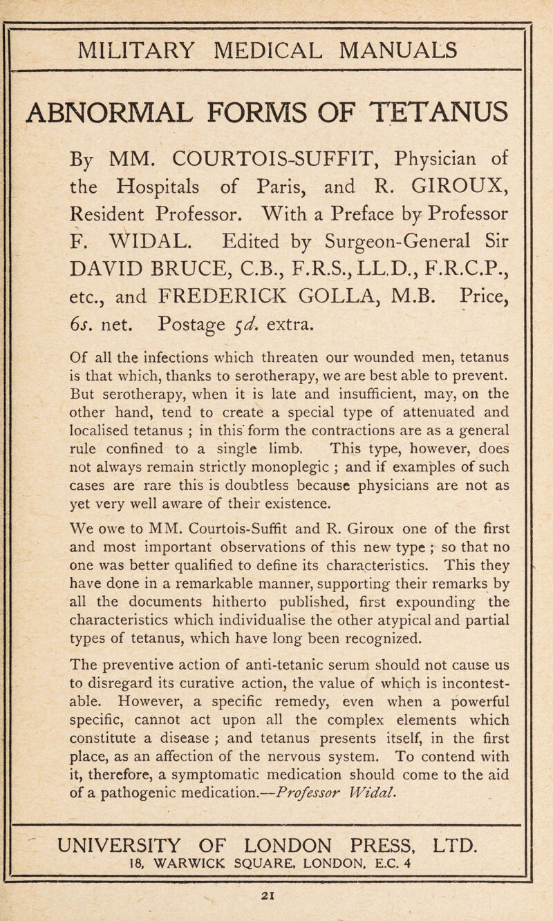 ABNORMAL FORMS OF TETANUS By MM. COURTOIS-SUFFIT, Physician of the Hospitals of Paris, and R. GIROUX, Resident Professor. With a Preface by Professor F. WIDAL. Edited by Surgeon-General Sir DAVID BRUCE, C.B., F.R.S., LL.D., F.R.C.P., etc., and FREDERICK GOLLA, M.B. Price, 6s. net. Postage 5d. extra. Of all the infections which threaten our wounded men, tetanus is that which, thanks to serotherapy, we are best able to prevent. But serotherapy, when it is late and insufficient, may, on the other hand, tend to create a special type of attenuated and localised tetanus ; in this' form the contractions are as a general rule confined to a single limb. This type, however, does not always remain strictly monoplegic ; and if examples of such cases are rare this is doubtless because physicians are not as yet very well aware of their existence. We owe to MM. Courtois-Suffit and R. Giroux one of the first and most important observations of this new type ; so that no one was better qualified to define its characteristics. This they have done in a remarkable manner, supporting their remarks by all the documents hitherto published, first expounding the characteristics which individualise the other atypical and partial types of tetanus, which have long been recognized. The preventive action of anti-tetanic serum should not cause us to disregard its curative action, the value of which is incontest¬ able. However, a specific remedy, even when a powerful specific, cannot act upon all the complex elements which constitute a disease ; and tetanus presents itself, in the first place, as an affection of the nervous system. To contend with it, therefore, a symptomatic medication should come to the aid of a pathogenic medication.—Professor Widal. UNIVERSITY OF LONDON PRESS, LTD. 18. WARWICK SQUARE, LONDON. E.C. 4