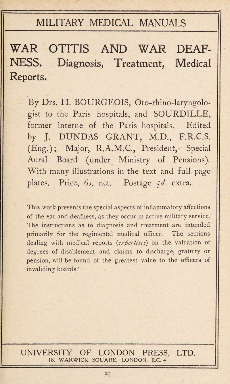 WAR OTITIS AND WAR DEAF¬ NESS. Diagnosis, Treatment, Medical Reports. By Drs. H. BOURGEOIS, Oto-rhino-laryngolo- gist to the Paris hospitals, and SOURDILLE, former interne of the Paris hospitals. Edited by J. DUNDAS GRANT, M.D., F.R.C.S. (Eng.); Major, R.A.M.C., President, Special Aural Board (under Ministry of Pensions). With many illustrations in the text and full-page plates. Price, 6s. net. Postage $d. extra. This work presents the special aspects of inflammatory affections of the ear and deafness, as they occur in active military service. The instructions as to diagnosis and treatment are intended primarily for the regimental medical officer. The sections dealing with medical reports (expertises) on the valuation of degrees of disablement and claims to discharge, gratuity or pension, will be found of the greatest value to the officers of invaliding boards:' UNIVERSITY OF LONDON PRESS, LTD. 18. WARWICK SQUARE. LONDON, E.C. 4