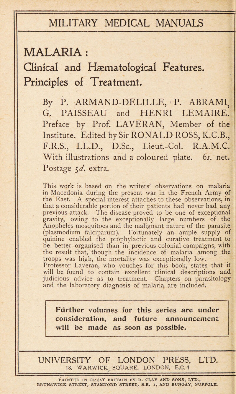 MALARIA : Clinical and Hematological Features. / Principles of Treatment. By P. ARMAND-DELILLE, P. ABRAMI, G. PAISSEAU and HENRI LEMAIRE. Preface by Prof. LAVERAN, Member of the Institute. Edited by Sir RONALD ROSS, K.C.B., F.R.S., LL.D., D.Sc., Lieut.-Col. R.A.M.C. With illustrations and a coloured plate. 6s. net. Postage 5d. extra. ' jr I This work is based on the writers’ observations on malaria in Macedonia during the present war in the French Army of the East. A special interest attaches to these observations, in that a considerable portion of their patients had never had any previous attack. The disease proved to be one of exceptional gravity, owing to the exceptionally large numbers of the Anopheles mosquitoes and the malignant nature of the parasite (plasmodium falciparum). Fortunately an ample supply of quinine enabled the prophylactic and curative treatment to be better organised than in previous colonial campaigns, with the result that, though the incidence of malaria among the troops was high, the mortality was exceptionally low. Professor Laveran, who vouches for this book, states that it will be found to contain excellent clinical descriptions and judicious advice as to treatment. Chapters on parasitology and the laboratory diagnosis of malaria are included. Further volumes for this series are under consideration, and future announcement will be made as soon as possible. UNIVERSITY OF LONDON PRESS, LTD. 18, WARWICK SQUARE, LONDON, E.C. 4 PRINTED IN GREAT BRITAIN BY R. CLAY AND SONS, LTD., BRUNSWICK STREET, STAMFORD STREET, S.E. I, AND BUNGAY, SUFFOLK.
