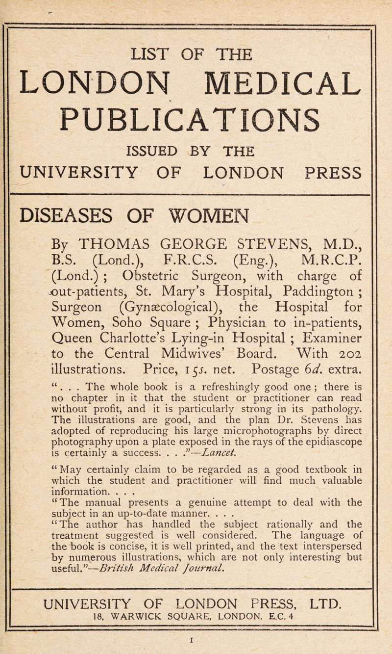 LIST OF THE LONDON MEDICAL PUBLICATIONS ISSUED BY THE UNIVERSITY OF LONDON PRESS DISEASES OF WOMEN By THOMAS GEORGE STEVENS, M.D., B.S. (Lond.), F.R.C.S. (Eng.), M.R.C.P. (Lond.) ; Obstetric Surgeon, with charge of jout-patients, St. Mary’s Hospital, Paddington ; Surgeon (Gynaecological), the Hospital for Women, Soho Square ; Physician to in-patients, Queen Charlotte’s Lying-in Hospital ; Examiner to the Central Midwives’ Board. With 202 illustrations. Price, 15s. net. Postage 6d. extra. “ . . . The whole book is a refreshingly good one ; there is no chapter in it that the student or practitioner can read without profit, and it is particularly strong in its pathology. The illustrations are good, and the plan Ur. Stevens has adopted of reproducing his large microphotographs by direct photography upon a plate exposed in the rays of the epidiascope is certainly a success. . . .”—La?icet. “ May certainly claim to be regarded as a good textbook in which the student and practitioner will find much valuable information. . . . “The manual presents a genuine attempt to deal with the subject in an up-to-date manner. . . . “The author has handled the subject rationally and the treatment suggested is well considered. The language of the book is concise, it is well printed, and the text interspersed by numerous illustrations, which are not only interesting but useful.”—British Medical Journal. UNIVERSITY OF LONDON PRESS, LTD. 18, WARWICK SQUARE, LONDON. E.C. 4