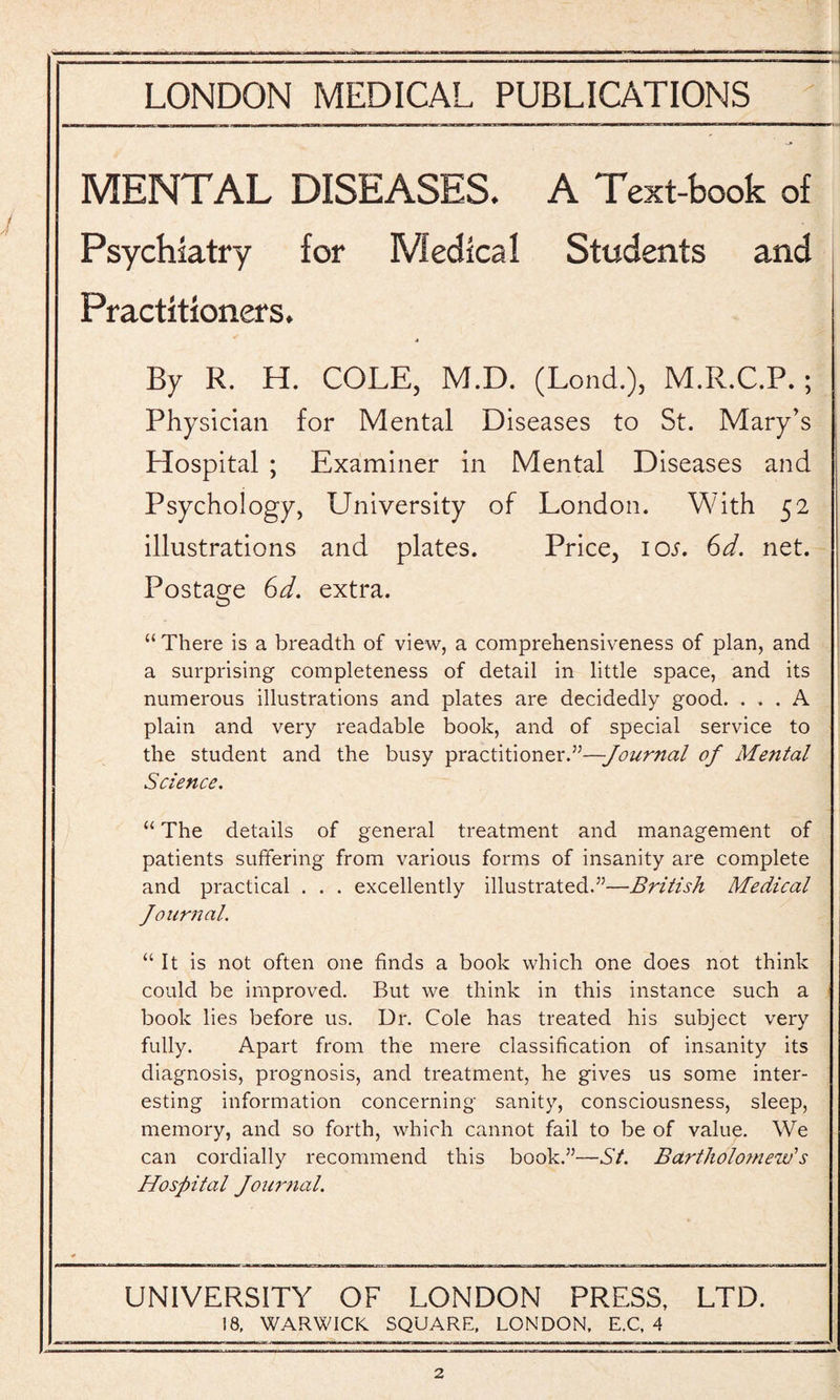 MENTAL DISEASES. A Text-book of Psychiatry for Medical Students and Practitioners. By R. H. COLE, M.D. (Lond.), M.R.C.P.; Physician for Mental Diseases to St. Mary’s Hospital ; Examiner in Mental Diseases and Psychology, University of London. With 52 illustrations and plates. Price, 10s. Gd. net. Postage Gd. extra. “ There is a breadth of view, a comprehensiveness of plan, and a surprising completeness of detail in little space, and its numerous illustrations and plates are decidedly good. ... A plain and very readable book, and of special service to the student and the busy practitioner.”—Journal of Mental Science. “ The details of general treatment and management of patients suffering from various forms of insanity are complete and practical . . . excellently illustrated.”—British Medical Journal. “It is not often one finds a book which one does not think could be improved. But we think in this instance such a book lies before us. Dr. Cole has treated his subject very fully. Apart from the mere classification of insanity its diagnosis, prognosis, and treatment, he gives us some inter¬ esting information concerning sanity, consciousness, sleep, memory, and so forth, which cannot fail to be of value. We can cordially recommend this book.”—St. Bartholomew’s Hospital Journal. UNIVERSITY OF LONDON PRESS, LTD. 18, WARWICK SQUARE, LONDON, E.C, 4