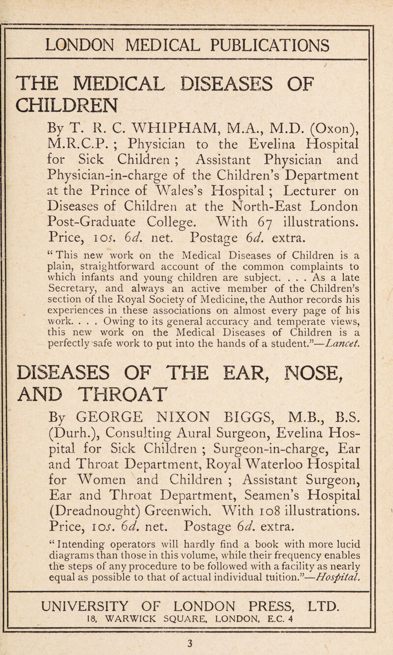 THE MEDICAL DISEASES OF CHILDREN By T. R. C. WHIPHAM, M.A., M.D. (Oxon), M.R.C.P. ; Physician to the Evelina Hospital for Sick Children ; Assistant Physician and Physician-in-charge of the Children’s Department at the Prince of Wales’s Hospital ; Lecturer on Diseases of Children at the North-East London Post-Graduate College. With 67 illustrations. Price, 105. 6d, net. Postage 6d. extra. “ This new work on the Medical Diseases of Children is a plain, straightforward account of the common complaints to which infants and young children are subject. ... As a late Secretary, and always an active member of the Children’s section of the Royal Society of Medicine, the Author records his experiences in these associations on almost every page of his work. . . . Owing to its general accuracy and temperate views, this new work on the Medical Diseases of Children is a perfectly safe work to put into the hands of a student.”—Lancet. DISEASES OF THE EAR, NOSE, AND THROAT By GEORGE NIXON BIGGS, M.B., B.S. (Durh.), Consulting Aural Surgeon, Evelina Hos¬ pital for Sick Children ; Surgeon-in-charge, Ear and Throat Department, Royal Waterloo Hospital for Women and Children ; Assistant Surgeon, Ear and Throat Department, Seamen’s Hospital (Dreadnought) Greenwich. With 108 illustrations. Price, ioj. 6d. net. Postage 6d. extra. “Intending operators will hardly find a book with more lucid diagrams than those in this volume, while their frequency enables the steps of any procedure to be followed with a facility as nearly equal as possible to that of actual individual tuition.”—Hospital. UNIVERSITY OF LONDON PRESS, LTD. 18, WARWICK SQUARE, LONDON, E.C. 4