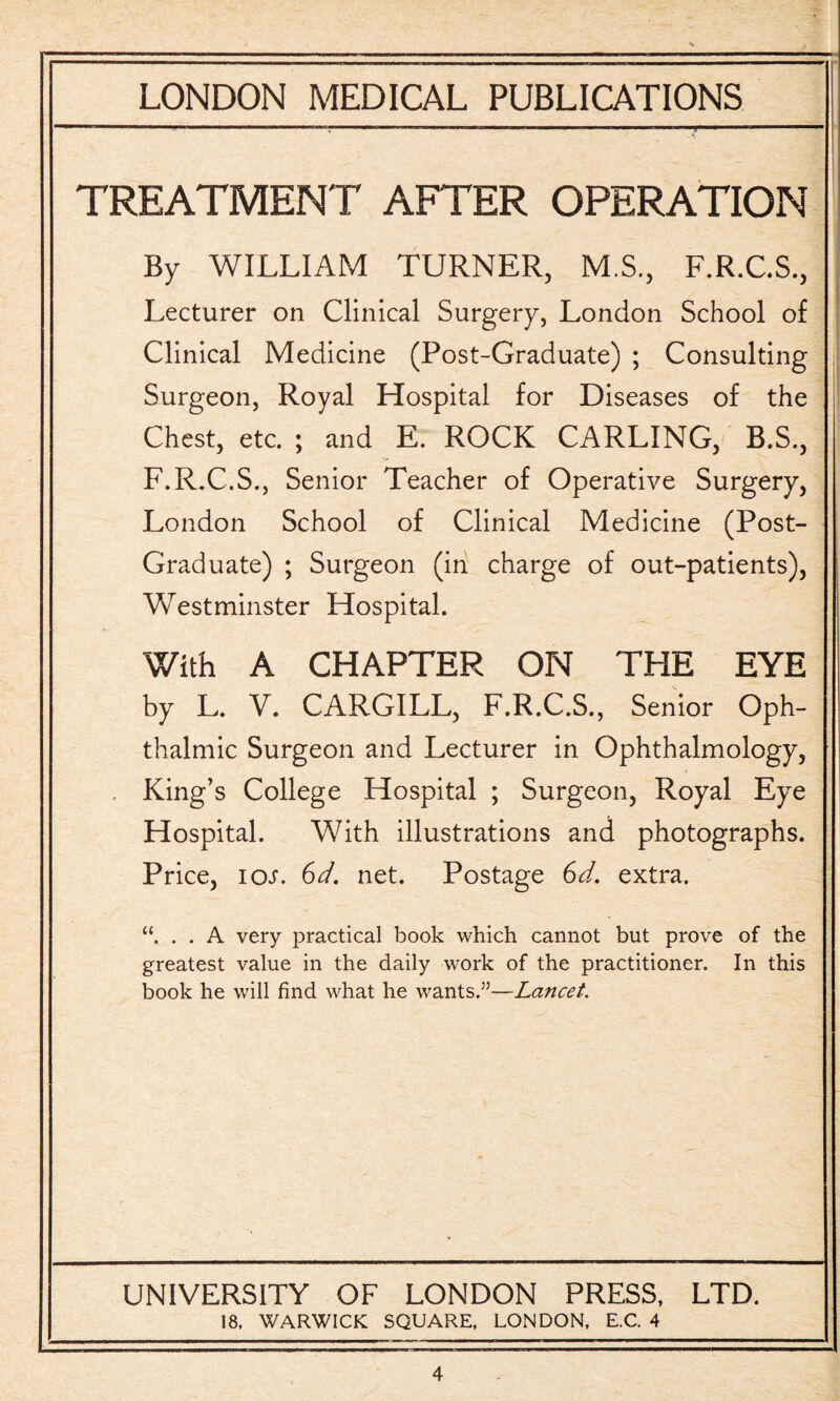 TREATMENT AFTER OPERATION By WILLIAM TURNER, MS., F.R.C.S., Lecturer on Clinical Surgery, London School of Clinical Medicine (Post-Graduate) ; Consulting Surgeon, Royal Hospital for Diseases of the Chest, etc. ; and E. ROCK CARLING, B.S., F.R.C.S., Senior Teacher of Operative Surgery, London School of Clinical Medicine (Post- Graduate) ; Surgeon (in charge of out-patients), Westminster Hospital. With A CHAPTER ON THE EYE by L. V. CARGILL, F.R.C.S., Senior Oph¬ thalmic Surgeon and Lecturer in Ophthalmology, . King’s College Hospital ; Surgeon, Royal Eye Hospital. With illustrations and photographs. Price, iot. Gd. net. Postage Gd. extra. “. . . A very practical book which cannot but prove of the greatest value in the daily work of the practitioner. In this book he will find what he wants.”—Lancet. UNIVERSITY OF LONDON PRESS, LTD. 18. WARWICK SQUARE. LONDON, E.C. 4