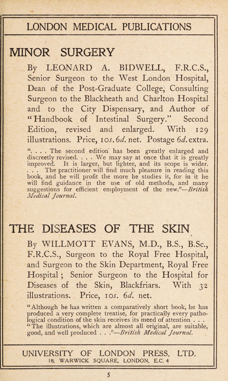 MINOR SURGERY By LEONARD A. BID WELL, F.R.C.S., Senior Surgeon to the West London Hospital, Dean of the Post-Graduate College, Consulting Surgeon to the Blackheath and Charlton Hospital and to the City Dispensary, and Author of “ Handbook of Intestinal Surgery.” Second Edition, revised and enlarged. With 129 illustrations. Price, 10s. 6d. net. Postage 6d, extra. . . . The second edition' has been greatly enlarged and discreetly revised. . . . We may say at once that it is greatly improved. It is larger, but lighter, and its scope is wider. . . . The practitioner will find much pleasure in reading this book, and he will profit the more he studies it, for in it he will find guidance in the use of old methods, and many suggestions for efficient employment of the new.”—British Medical Journal. THE DISEASES OF THE SKIN * By WILLMOTT EVANS, M.D., B.S., B.Sc., F.R.C.S., Surgeon to the Royal Free Hospital, and Surgeon to the Skin Department, Royal Free Hospital ; Senior Surgeon to the Hospital for Diseases of the Skin, Blackfriars. With 32 illustrations. Price, ioj. 6d. net. “ Although he has written a comparatively short book, he has produced a very complete treatise, for practically every patho¬ logical condition of the skin receives its meed of attention . . . “The illustrations, which are almost all original, are suitable, good, and well produced . . .”—British Medical Journal. UNIVERSITY OF LONDON PRESS, LTD. 18, WARWICK SQUARE, LONDON, E.C. 4