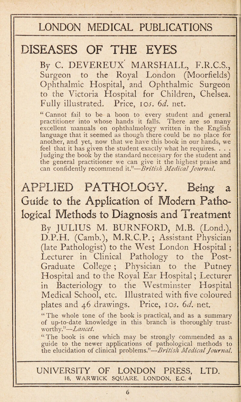 DISEASES OF THE EYES By C. DEVEREUX' MARSHALL, F.R.C.S., Surgeon to the Royal London (Moorfields) Ophthalmic Hospital, and Ophthalmic Surgeon to the Victoria Hospital for Children, Chelsea. Fully illustrated. Price, ioj. 6d. net. “ Cannot fail to be a boon to every student and general practitioner into whose hands it falls. There are so many excellent manuals on ophthalmology written in the English language that it seemed as though there could be no place for another, and yet, now that we have this book in our hands, we feel that it has given the student exactly what he requires. . . . Judging the book by the standard necessary for the student and the general practitioner we can give it the highest praise and can confidently recommend it.”—British Medical Journal. APPLIED PATHOLOGY. Being a Guide to the Application of Modern Patho¬ logical Methods to Diagnosis and Treatment By JULIUS M. BURNFORD, M.B. (Lond.), D.P.H. (Camb.), M.R.C.P.; Assistant Physician (late Pathologist) to the West London Hospital ; Lecturer in Clinical Pathology to the Post- Graduate College ; Physician to the Putney Hospital and to the Royal Ear Hospital; Lecturer in Bacteriology to the Westminster Hospital Medical School, etc. Illustrated with five coloured plates and 46 drawings. Price, 10s. 6d. net. “ The whole tone of the book is practical, and as a summary of up-to-date knowledge in this branch is thoroughly trust¬ worthy.”—Lancet. “The book is one which may be strongly commended as a guide to the newer applications of pathological methods to the elucidation of clinical problems.”—British Medical Journal. UNIVERSITY OF LONDON PRESS, LTD. 18, WARWICK SQUARE. LONDON, E.C. 4