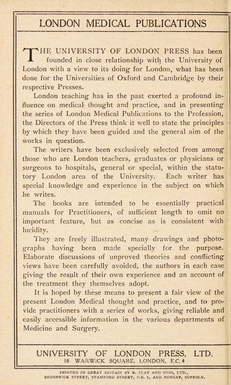 The university of London press has been founded in close relationship with the University of London with a view to its doing- for London, what has been done for the Universities of Oxford and Cambridge by their respective Presses. London teaching has in the past exerted a profound in¬ fluence on medical- thought and practice, and in presenting the series of London Medical Publications to the Profession, the Directors of the Press think it well to state the principles by which they have been guided and the general aim of the works in question. The writers have been exclusively selected from among those who are London teachers, graduates or physicians or surgeons to hospitals, general or special, within the statu¬ tory London area of the University. Each writer has special knowledge and experience in the subject on which he writes. The books are intended to be essentially practical manuals for Practitioners, of sufficient length to omit no important feature, but as concise as is consistent with lucidity. They are freely illustrated, many drawings and photo¬ graphs having been made specially for the purpose. Elaborate discussions of unproved theories and conflicting views have been carefully avoided, the authors in each case giving the result of their own experience and an account of the treatment they themselves adopt. It is hoped by these means to present a fair view of the present London Medical thought and practice, and to pro¬ vide practitioners with a series of works, giving reliable and easily accessible information in the various departments of Medicine and Surgery. UNIVERSITY OF LONDON PRESS, LTD. 18 WARWICK SQUARE. LONDON, E.C. 4 PRINTED IN GREAT BRITAIN BY R. Cl.AY AND SONS, LTD., BRUNSWICK STREET, STAMFORD STREET, S.E. I, AND BUNGAY, SUFFOLK.