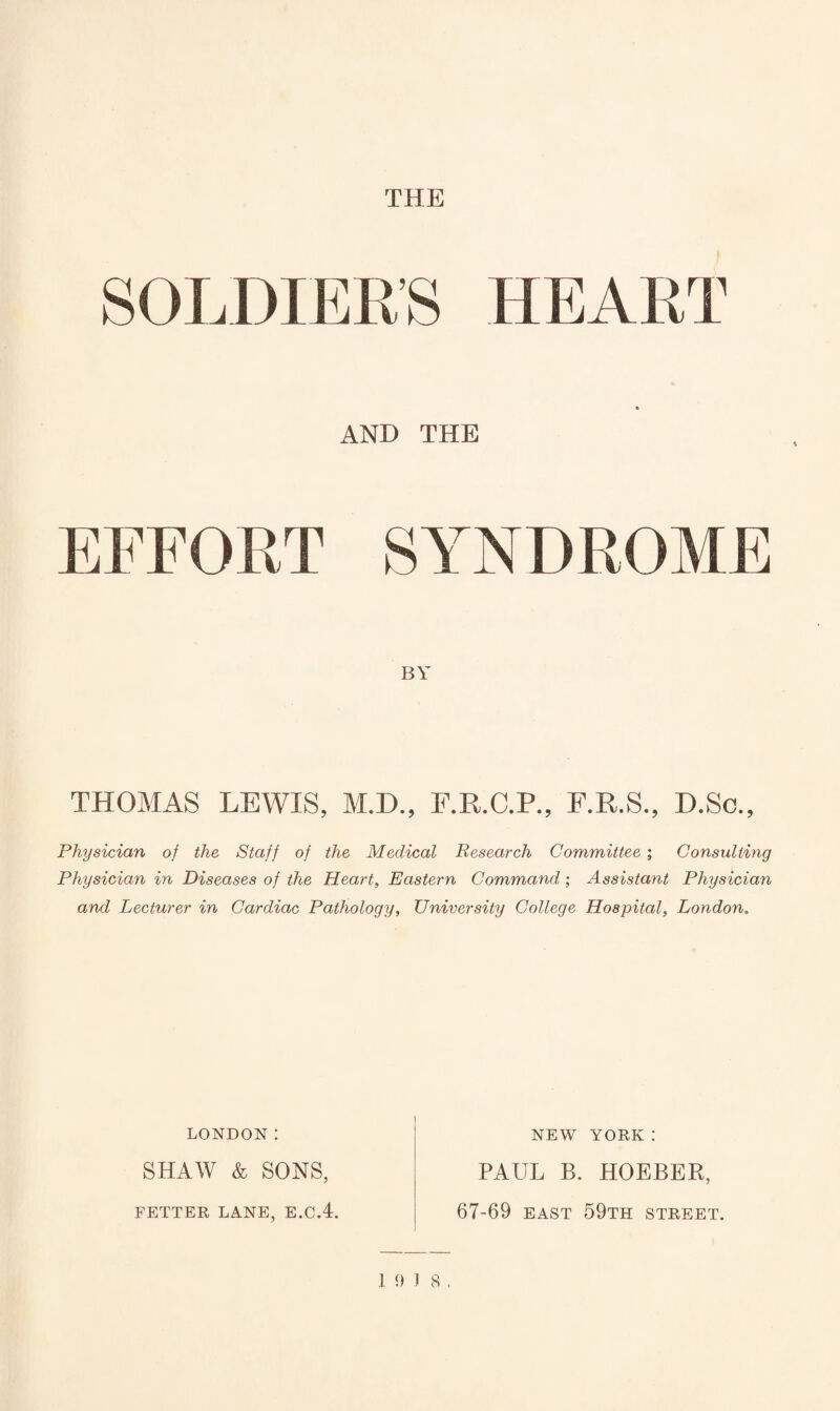 THE SOLDIER’S HEART AND THE EFFORT S Y X DROME BY THOMAS LEWIS, M.D., F.R.C.P., F.R.S., D.Sc., Physician of the Staff of the Medical Research Committee ; Consulting Physician in Diseases of the Heart, Eastern Command; Assistant Physician and Lecturer in Cardiac Pathology, University College Hospital, London. LONDON I NEW YORK: SHAW & SONS, FETTER LANE, E.C.4. 1 9 I 8 PAUL B. HOEBEE, 67-69 east 59th street.