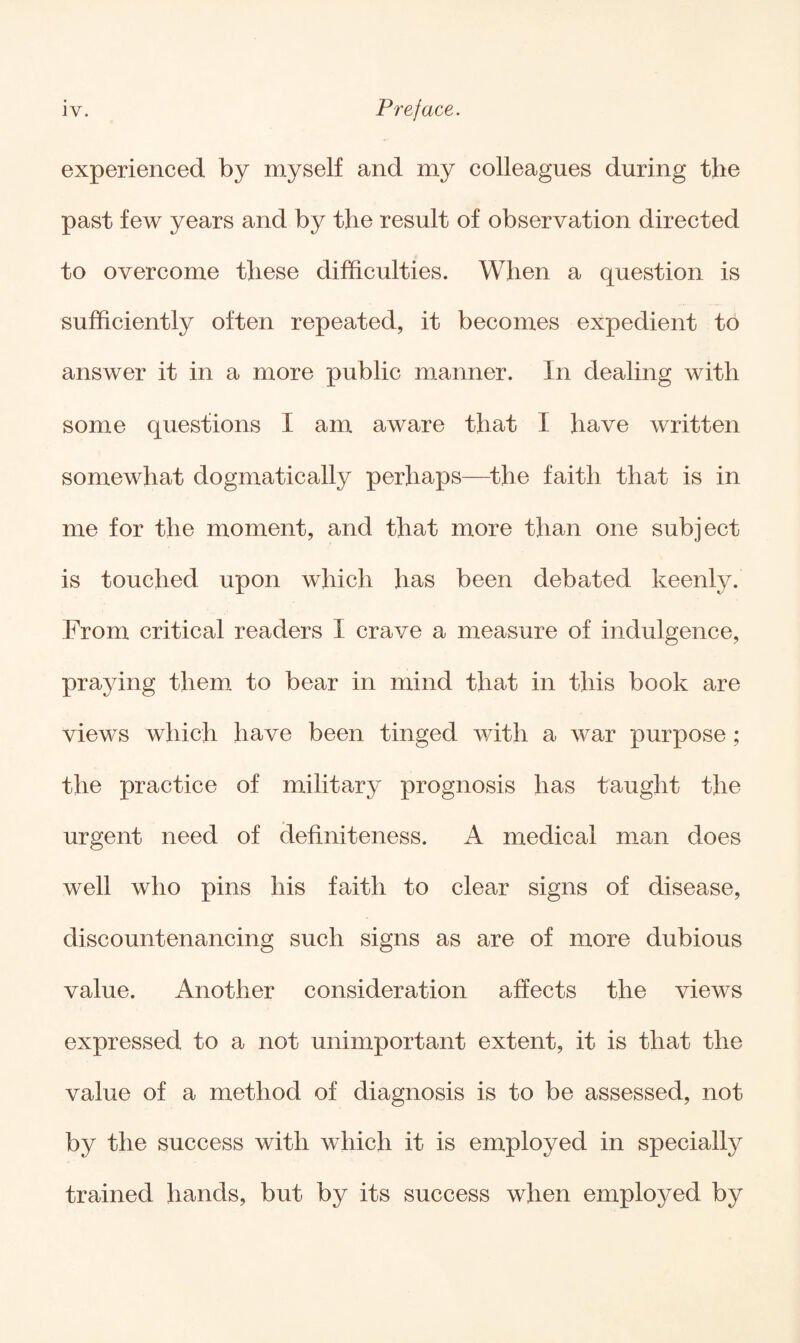 experienced by myself and my colleagues during the past few years and by the result of observation directed to overcome these difficulties. When a question is sufficiently often repeated, it becomes expedient to answer it in a more public manner. In dealing with some questions I am aware that I have written somewhat dogmatically perhaps—the faith that is in me for the moment, and that more than one subject is touched upon which has been debated keenly. From critical readers I crave a measure of indulgence, praying them to bear in mind that in this book are views which have been tinged with a war purpose ; the practice of military prognosis has taught the urgent need of definiteness. A medical man does well who pins his faith to clear signs of disease, discountenancing such signs as are of more dubious value. Another consideration affects the views expressed to a not unimportant extent, it is that the value of a method of diagnosis is to be assessed, not by the success with which it is employed in specially trained hands, but by its success when employed by