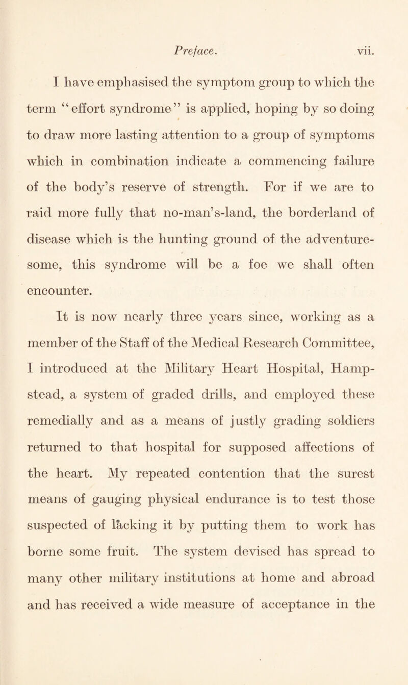 I have emphasised the symptom group to which the term 46effort syndrome” is applied, hoping by so doing to draw more lasting attention to a group of symptoms which in combination indicate a commencing failure of the body’s reserve of strength. For if we are to raid more fully that no-man’s-land, the borderland of disease which is the hunting ground of the adventure¬ some, this syndrome will be a foe we shall often encounter. It is now nearly three }^ears since, working as a member of the Staff of the Medical Research Committee, I introduced at the Military Heart Hospital, Hamp¬ stead, a system of graded drills, and employed these remedially and as a means of justly grading soldiers returned to that hospital for supposed affections of the heart. My repeated contention that the surest means of gauging physical endurance is to test those suspected of lacking it by putting them to work has borne some fruit. The system devised has spread to many other military institutions at home and abroad and has received a wide measure of acceptance in the