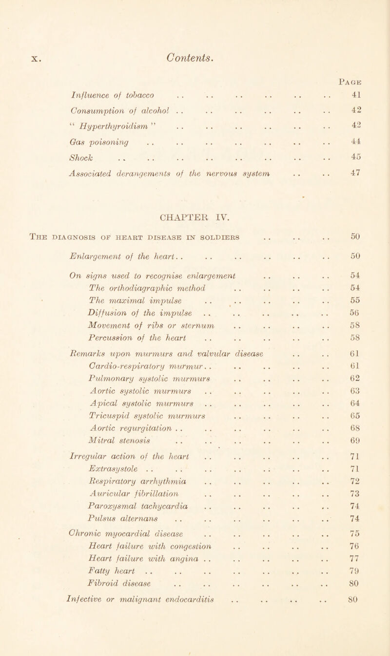 Page Influence of tobacco . . . . . . . . . . . . 41 Consumption of alcohol . . . . . . . . . . . . 42 “ Hyperthyroidism ” . . . . . . . . . • . . 42 Gas poisoning . . . . . . . . . . . . . . 44 Shock . . . . . . . . . . . . . . • • 45 Associated derangements of the nervous system . . . . 47 CHAPTER IV. The diagnosis of heart disease in soldiers .. . . . . 50 Enlargement of the heart. . . . . . . . . . . . 50 On signs used to recognise enlargement . . . . . . 54 The orthodiagraphic method . . . . . . . . 54 The maximal impulse . . . . . . . . . . 55 Diffusion of the impulse . . . . . . . . . . 56 Movement of ribs or sternum . . . . . . . . 58 Percussion of the heart . . . . . . . . . . 58 Remarks upon murmurs and valvular disease . . . . 61 Cardio-respiratory murmur.. .. .. .. .. 61 Pulmonary systolic murmurs . . . . . . . . 62 Aortic systolic murmurs . . . . . . . . . . 63 Apical systolic murmurs . . . . . . . . . . 64 Tricuspid systolic murmurs . . . . . . . . 65 Aortic regurgitation . . . . . . . . . . . . 68 Mitral stenosis . . . . . . . . . . . . 69 Irregular action of the heart . . . . . . . . . . 71 Extrasystole . . . . . . . . . . . . . . 71 Respiratory arrhythmia . . . . . . . . .. 72 Auricular fibrillation . . . . . . . . . . 73 Paroxysmal tachycardia . . . . . . . . .. 74 Pulsus alternans . . . . . . . . . . .. 74 Chronic myocardial disease . . . . . . . . . . 75 Heart failure with congestion . . . . . . . . 76 Heart failure with angina . . . . . . . . . . 77 Fatty heart . . . . . . . . . . . . . . 79 Fibroid disease . . . . . . . . . . .. 80 Infective or malignant endocarditis . . . . . . . . 80