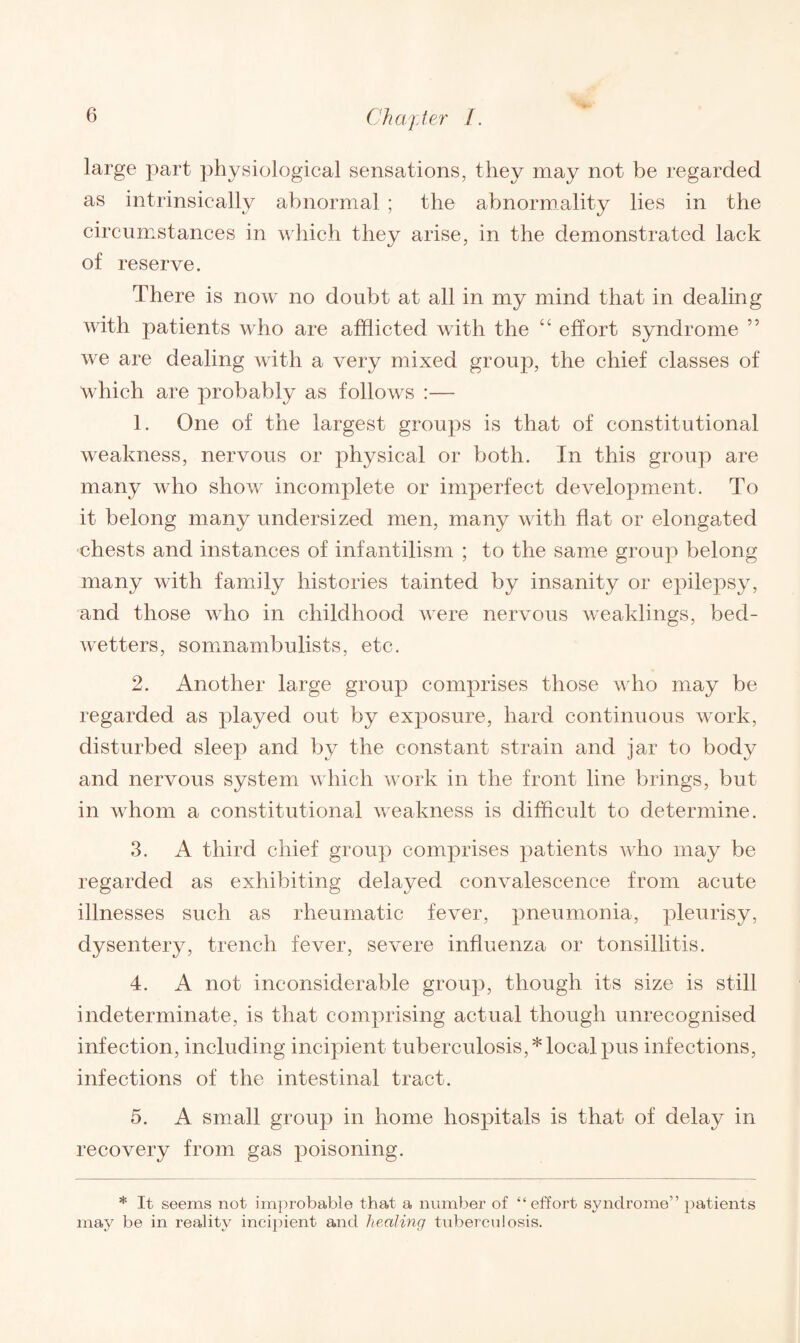 large part physiological sensations, they may not be regarded as intrinsically abnormal ; the abnormality lies in the circumstances in which they arise, in the demonstrated lack of reserve. There is now no doubt at all in my mind that in dealing with patients who are afflicted with the “ effort syndrome ” we are dealing with a very mixed group, the chief classes of which are probably as follows :— 1. One of the largest groups is that of constitutional weakness, nervous or physical or both. In this group are many who show incomplete or imperfect development. To it belong many undersized men, many with flat or elongated chests and instances of infantilism ; to the same group belong many with family histories tainted by insanity or epilepsy, and those who in childhood were nervous weaklings, bed- wetters, somnambulists, etc. 2. Another large group comprises those who may be regarded as played out by exposure, hard continuous work, disturbed sleep and by the constant strain and jar to body and nervous system which work in the front line brings, but in whom a constitutional weakness is difficult to determine. 3. A third chief group comprises patients who may be regarded as exhibiting delayed convalescence from acute illnesses such as rheumatic fever, pneumonia, pleurisy, dysentery, trench fever, severe influenza or tonsillitis. 4. A not inconsiderable group, though its size is still indeterminate, is that comprising actual though unrecognised infection, including incipient tuberculosis,* local pus infections, infections of the intestinal tract. 5. A small group in home hospitals is that of delay in recovery from gas poisoning. * It seems not improbable that a number of “effort syndrome” patients may be in reality incipient and healing tuberculosis.