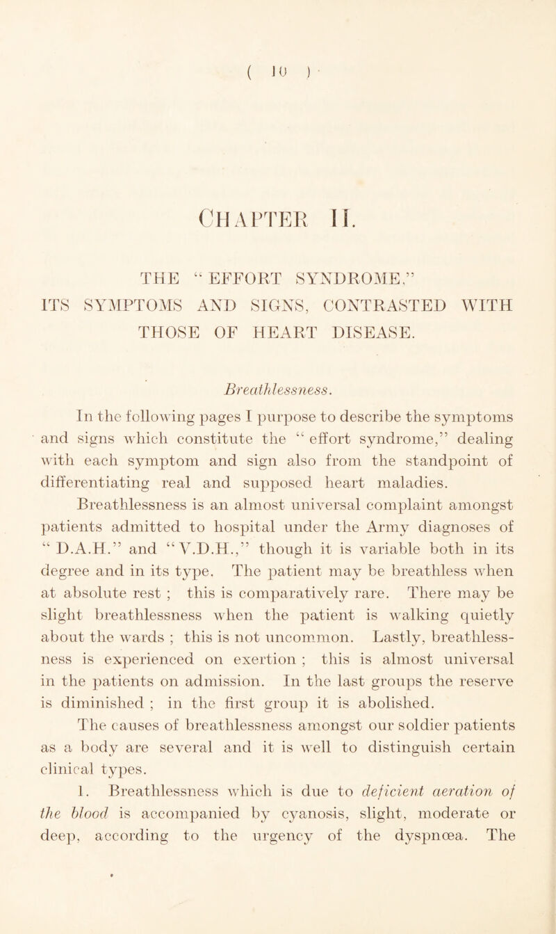 ( JO ) Chapter li. THE “ EFFORT SYNDROME,” ITS SYMPTOMS AND SIGNS, CONTRASTED WITH THOSE OF HEART DISEASE. Breathlessness. In the following pages I purpose to describe the symptoms and signs which constitute the “ effort syndrome,” dealing with each symptom and sign also from the standpoint of differentiating real and supposed heart maladies. Breathlessness is an almost universal complaint amongst patients admitted to hospital under the Army diagnoses of “ D.A.H.” and “ V.D.H.,” though it is variable both in its degree and in its type. The patient may be breathless when at absolute rest ; this is comparatively rare. There may be slight breathlessness when the patient is walking quietly about the wards ; this is not uncommon. Lastly, breathless¬ ness is experienced on exertion ; this is almost universal in the patients on admission. In the last groups the reserve is diminished ; in the first group it is abolished. The causes of breathlessness amongst our soldier patients as a body are several and it is well to distinguish certain clinical types. 1. Breathlessness which is due to deficient aeration of the blood is accompanied by cyanosis, slight, moderate or deep, according to the urgency of the dyspnoea. The »