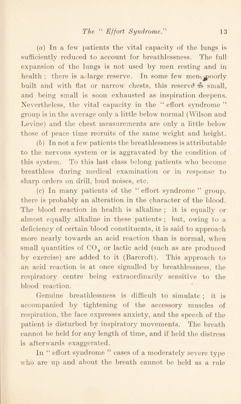 (a) In a few patients the vital capacity of the lungs is sufficiently reduced to account for breathlessness. The full expansion of the lungs is not used by men resting and in health ; there is a large reserve. In some few mem,^poorly built and with flat or narrow chests, this reserved ih small, and being small is soon exhausted as inspiration deepens. Nevertheless, the vital capacity in the “ effort syndrome ” group is in the average only a little below normal (Wilson and Levine) and the chest measurements are only a little below those of peace time recruits of the same weight and height. (b) In not a few patients the breathlessness is attributable to the nervous system or is aggravated by the condition of this system. To this last class belong patients who become breathless during medical examination or in response to sharp orders on drill, loud noises, etc. (c) In many patients of the “ effort syndrome ” group, there is probably an alteration in the character of the blood. The blood reaction in health is alkaline ; it is equally or almost equally alkaline in these patients ; but, owing to a deficiency of certain blood constituents, it is said to approach more nearly towards an acid reaction than is normal, when small quantities of C02 or lactic acid (such as are produced by exercise) are added to it (Barcroft). This approach to an acid reaction is at once signalled by breathlessness, the respiratory centre being extraordinarily sensitive to the blood reaction. Genuine breathlessness is difficult to simulate ; it is accompanied by tightening of the accessory muscles of respiration, the face expresses anxiety, and the speech of the patient is disturbed by inspiratory movements. The breath cannot be held for any length of time, and if held the distress is afterwards exaggerated. In “ effort syndrome ” cases of a moderately severe type who are up and about the breath cannot be held as a rule