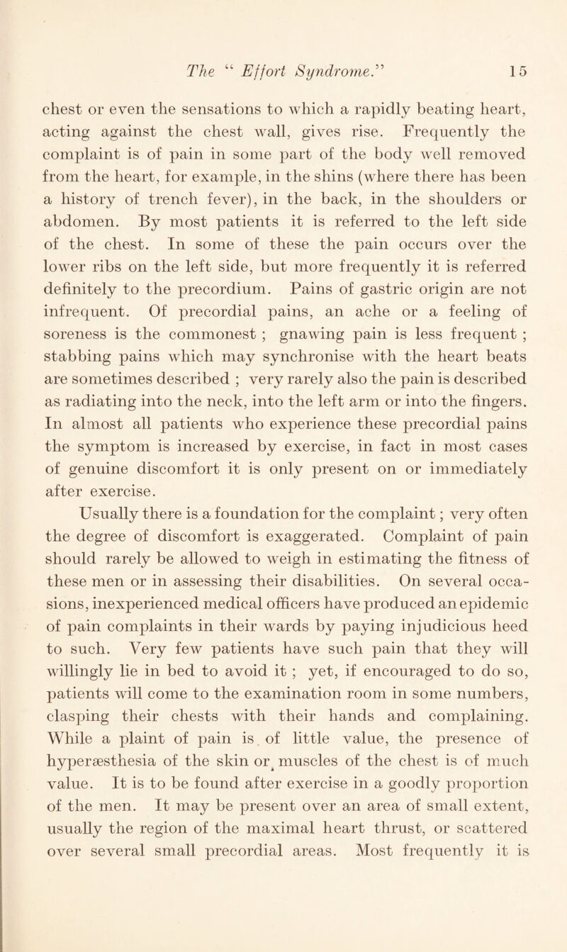 chest or even the sensations to which a rapidly beating heart, acting against the chest wall, gives rise. Frequently the complaint is of pain in some part of the body well removed from the heart, for example, in the shins (where there has been a history of trench fever), in the back, in the shoulders or abdomen. By most patients it is referred to the left side of the chest. In some of these the pain occurs over the lower ribs on the left side, but more frequently it is referred definitely to the precordium. Pains of gastric origin are not infrequent. Of precordial pains, an ache or a feeling of soreness is the commonest ; gnawing pain is less frequent ; stabbing pains which may synchronise with the heart beats are sometimes described ; very rarely also the pain is described as radiating into the neck, into the left arm or into the fingers. In almost all patients who experience these precordial pains the symptom is increased by exercise, in fact in most cases of genuine discomfort it is only present on or immediately after exercise. Usually there is a foundation for the complaint; very often the degree of discomfort is exaggerated. Complaint of pain should rarely be allowed to weigh in estimating the fitness of these men or in assessing their disabilities. On several occa¬ sions, inexperienced medical officers have produced an epidemic of pain complaints in their wards by paying injudicious heed to such. Very few patients have such pain that they will willingly lie in bed to avoid it ; yet, if encouraged to do so, patients will come to the examination room in some numbers, clasping their chests with their hands and complaining. While a plaint of pain is. of little value, the presence of hypersesthesia of the skin or. muscles of the chest is of much value. It is to be found after exercise in a goodly proportion of the men. It may be present over an area of small extent, usually the region of the maximal heart thrust, or scattered over several small precordial areas. Most frequently it is