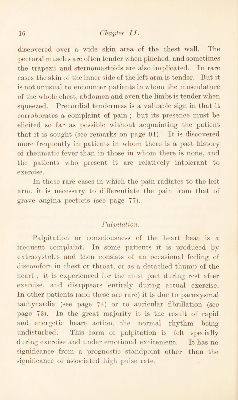 discovered over a wide skin area of the chest wall. The pectoral muscles are often tender when pinched, and sometimes the trapezii and sternomastoids are also implicated. In rare cases the skin of the inner side of the left arm is tender. But it is not unusual to encounter patients in whom the musculature of the whole chest, abdomen and even the limbs is tender when squeezed. Precordial tenderness is a valuable sign in that it corroborates a complaint of pain ; but its presence must be elicited so far as possible without acquainting the patient that it is sought (see remarks on page 91). It is discovered more frequently in patients in whom there is a past history of rheumatic fever than in those in whom there is none, and the patients who present it are relatively intolerant to exercise. In those rare cases in which the pain radiates to the left arm, it is necessary to differentiate the pain from that of grave angina pectoris (see page 77). Palpitation. Palpitation or consciousness of the heart beat is a frequent complaint. In some patients it is produced by extrasystoles and then consists of an occasional feeling of discomfort in chest or throat, or as a detached thump of the heart ; it is experienced for the most part during rest after exercise, and disappears entirely during actual exercise. In other patients (and these are rare) it is due to paroxysmal tachycardia (see page 74) or to auricular fibrillation (see page 73). In the great majority it is the result of rapid and energetic heart action, the normal rhythm being undisturbed. This form of palpitation is felt specially during exercise and under emotional excitement. It has no significance from a prognostic standpoint other than the significance of associated high pulse rate.