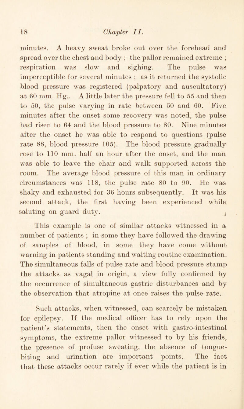 minutes. A heavy sweat broke out over the forehead and spread over the chest and body ; the pallor remained extreme ; respiration was slow and sighing. The pulse was imperceptible for several minutes ; as it returned the systolic blood pressure was registered (palpatory and auscultatory) at 60 mm. Hg.. A little later the pressure fell to 55 and then to 50, the pulse varying in rate between 50 and 60. Five minutes after the onset some recovery was noted, the pulse had risen to 64 and the blood pressure to 80. Nine minutes after the onset he was able to respond to questions (pulse rate 88, blood pressure 105). The blood pressure gradually rose to 110 mm. half an hour after the onset, and the man was able to leave the chair and walk supported across the room. The average blood pressure of this man in ordinary circumstances was 118, the pulse rate 80 to 90. He was shaky and exhausted for 36 hours subsequently. It was his second attack, the first having been experienced while saluting on guard duty. , This example is one of similar attacks witnessed in a number of patients ; in some they have followed the drawing of samples of blood, in some they have come without warning in patients standing and waiting routine examination. The simultaneous falls of pulse rate and blood pressure stamp the attacks as vagal in origin, a view fully confirmed by the occurrence of simultaneous gastric disturbances and by the observation that atropine at once raises the pulse rate. Such attacks, when witnessed, can scarcely be mistaken for epilepsy. If the medical officer has to rely upon the patient’s statements, then the onset with gastro-intestinal symptoms, the extreme pallor witnessed to by his friends, the presence of profuse sweating, the absence of tongue- biting and urination are important points. The fact that these attacks occur rarely if ever while the patient is in