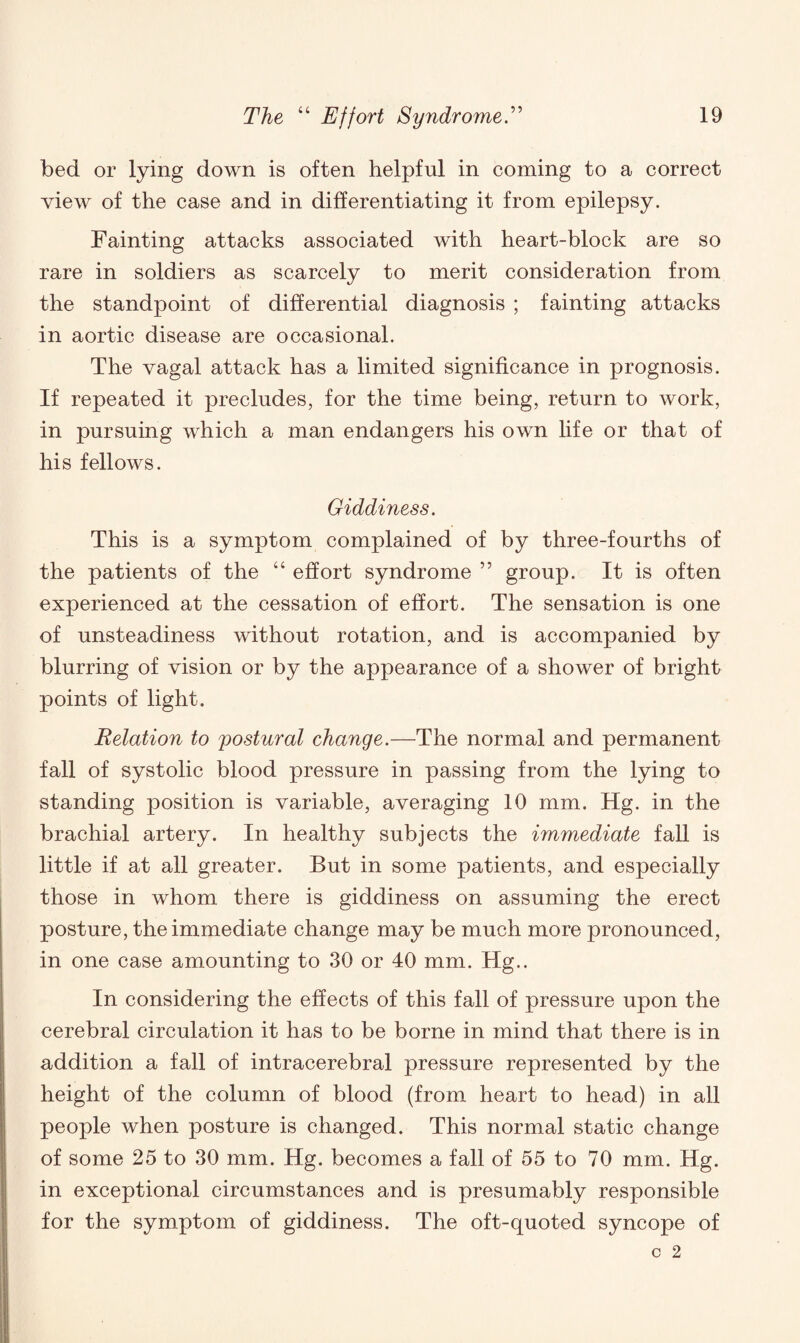 bed or lying down is often helpful in coming to a correct view of the case and in differentiating it from epilepsy. Fainting attacks associated with heart-block are so rare in soldiers as scarcely to merit consideration from the standpoint of differential diagnosis ; fainting attacks in aortic disease are occasional. The vagal attack has a limited significance in prognosis. If repeated it precludes, for the time being, return to work, in pursuing which a man endangers his own life or that of his fellows. Giddiness. This is a symptom complained of by three-fourths of the patients of the “ effort syndrome ” group. It is often experienced at the cessation of effort. The sensation is one of unsteadiness without rotation, and is accompanied by blurring of vision or by the appearance of a shower of bright points of light. Relation to postural change.—The normal and permanent fall of systolic blood pressure in passing from the lying to standing position is variable, averaging 10 mm. Hg. in the brachial artery. In healthy subjects the immediate fall is little if at all greater. But in some patients, and especially those in whom there is giddiness on assuming the erect posture, the immediate change may be much more pronounced, in one case amounting to 30 or 40 mm. Hg.. In considering the effects of this fall of pressure upon the cerebral circulation it has to be borne in mind that there is in addition a fall of intracerebral pressure represented by the height of the column of blood (from heart to head) in all people when posture is changed. This normal static change of some 25 to 30 mm. Hg. becomes a fall of 55 to 70 mm. Hg. in exceptional circumstances and is presumably responsible for the symptom of giddiness. The oft-quoted syncope of