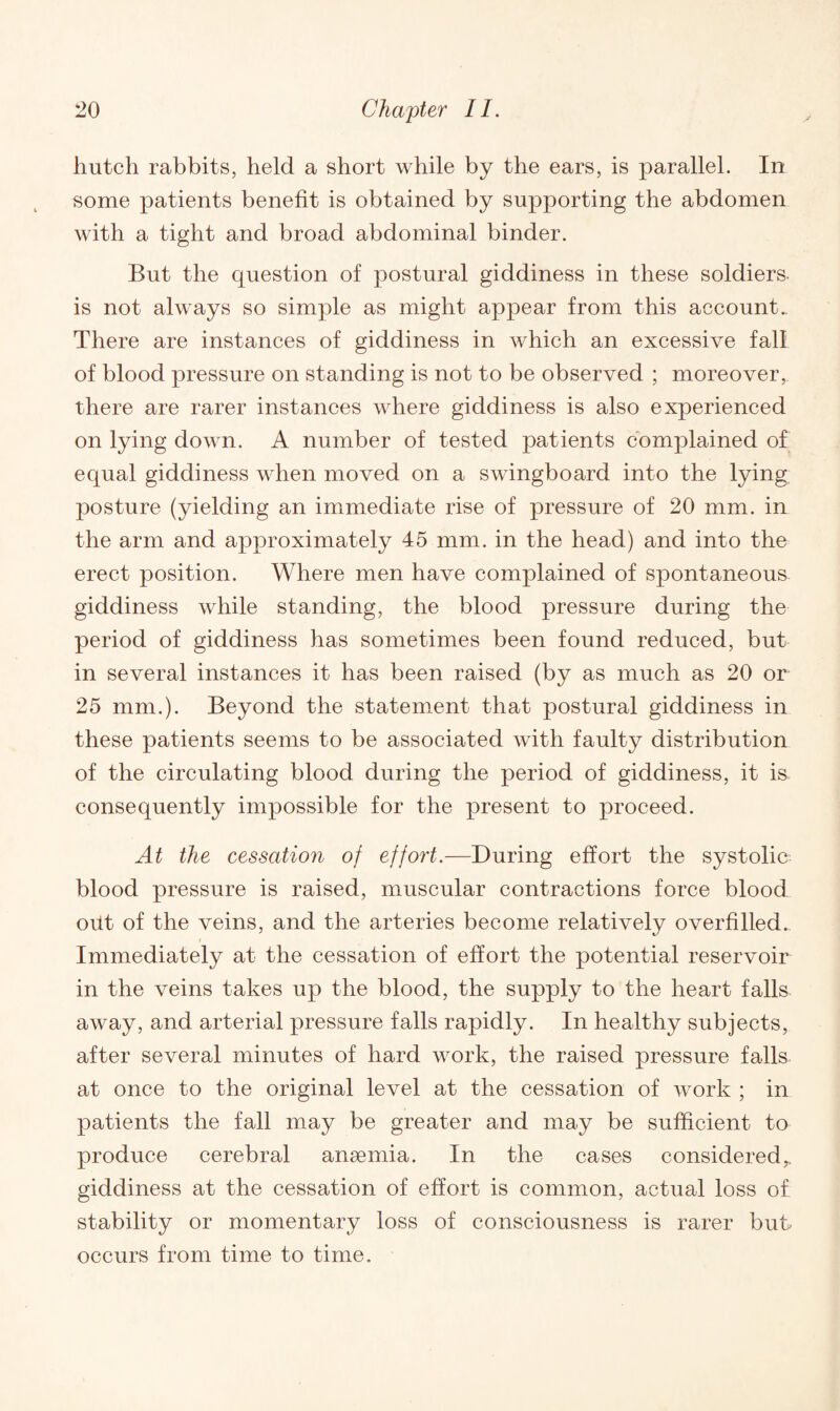 hutch rabbits, held a short while by the ears, is parallel. In some patients benefit is obtained by supporting the abdomen with a tight and broad abdominal binder. But the question of postural giddiness in these soldiers- is not always so simple as might appear from this account.. There are instances of giddiness in which an excessive fall of blood pressure on standing is not to be observed ; moreover,, there are rarer instances where giddiness is also experienced on lying down. A number of tested patients complained of equal giddiness when moved on a swingboard into the lying posture (yielding an immediate rise of pressure of 20 mm. in the arm and approximately 45 mm. in the head) and into the erect position. Where men have complained of spontaneous giddiness while standing, the blood pressure during the period of giddiness has sometimes been found reduced, but in several instances it has been raised (by as much as 20 or 25 mm.). Beyond the statement that postural giddiness in these patients seems to be associated with faulty distribution of the circulating blood during the period of giddiness, it is consequently impossible for the present to proceed. At the cessation of effort.—During effort the systolic blood pressure is raised, muscular contractions force blood oiit of the veins, and the arteries become relatively overfilled. Immediately at the cessation of effort the potential reservoir in the veins takes up the blood, the supply to the heart falls away, and arterial pressure falls rapidly. In healthy subjects, after several minutes of hard work, the raised pressure falls at once to the original level at the cessation of work ; in patients the fall may be greater and may be sufficient to produce cerebral anaemia. In the cases considered,, giddiness at the cessation of effort is common, actual loss of stability or momentary loss of consciousness is rarer but occurs from time to time.