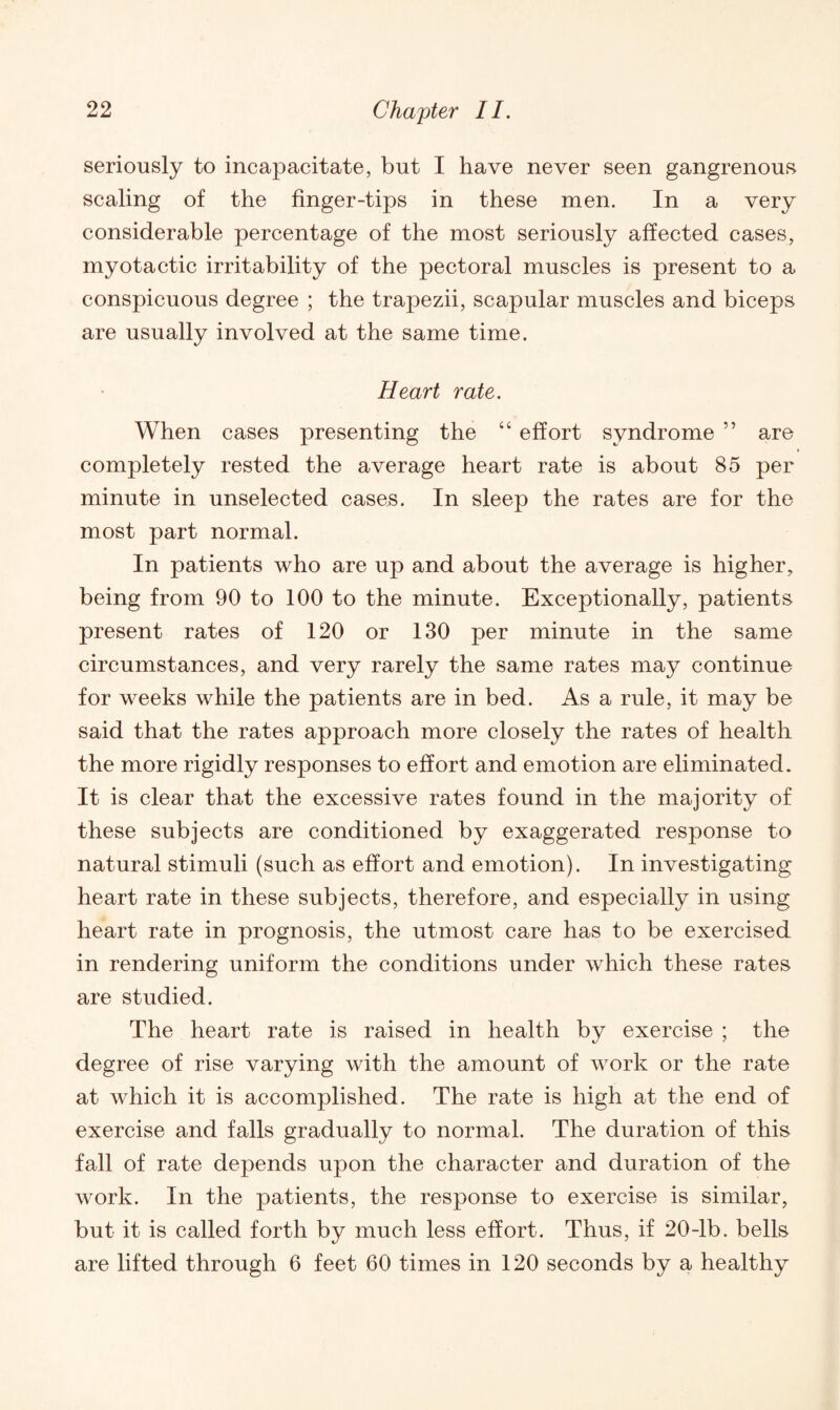 seriously to incapacitate, but I have never seen gangrenous scaling of the finger-tips in these men. In a very considerable percentage of the most seriously affected cases, myotactic irritability of the pectoral muscles is present to a conspicuous degree ; the trapezii, scapular muscles and biceps are usually involved at the same time. Heart rate. When cases presenting the “ effort syndrome ” are completely rested the average heart rate is about 85 per minute in unselected cases. In sleep the rates are for the most part normal. In patients who are up and about the average is higher, being from 90 to 100 to the minute. Exceptionally, patients present rates of 120 or 130 per minute in the same circumstances, and very rarely the same rates ma}^ continue for weeks while the patients are in bed. As a rule, it may be said that the rates approach more closely the rates of health the more rigidly responses to effort and emotion are eliminated. It is clear that the excessive rates found in the majority of these subjects are conditioned by exaggerated response to natural stimuli (such as effort and emotion). In investigating heart rate in these subjects, therefore, and especially in using heart rate in prognosis, the utmost care has to be exercised in rendering uniform the conditions under which these rates are studied. The heart rate is raised in health by exercise ; the degree of rise varying with the amount of work or the rate at which it is accomplished. The rate is high at the end of exercise and falls gradually to normal. The duration of this fall of rate depends upon the character and duration of the work. In the patients, the response to exercise is similar, but it is called forth by much less effort. Thus, if 20-lb. bells are lifted through 6 feet 60 times in 120 seconds by a healthy