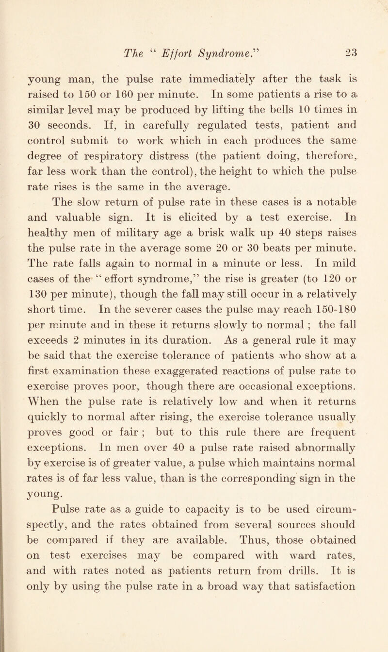 young man, the pulse rate immediately after the task is raised to 150 or 160 per minute. In some patients a rise to a similar level may be produced by lifting the bells 10 times in 30 seconds. If, in carefully regulated tests, patient and control submit to work which in each produces the same degree of respiratory distress (the patient doing, therefore,, far less work than the control), the height to which the pulse rate rises is the same in the average. The slow return of pulse rate in these cases is a notable and valuable sign. It is elicited by a test exercise. In healthy men of military age a brisk walk up 40 steps raises the pulse rate in the average some 20 or 30 beats per minute. The rate falls again to normal in a minute or less. In mild cases of the “ effort syndrome,” the rise is greater (to 120 or 130 per minute), though the fall may still occur in a relatively short time. In the severer cases the pulse may reach 150-180 per minute and in these it returns slowly to normal ; the fall exceeds 2 minutes in its duration. As a general rule it may be said that the exercise tolerance of patients who show at a first examination these exaggerated reactions of pulse rate to exercise proves poor, though there are occasional exceptions. When the pulse rate is relatively low and when it returns quickly to normal after rising, the exercise tolerance usually proves good or fair ; but to this rule there are frequent exceptions. In men over 40 a pulse rate raised abnormally by exercise is of greater value, a pulse which maintains normal rates is of far less value, than is the corresponding sign in the young. Pulse rate as a guide to capacity is to be used circum¬ spectly, and the rates obtained from several sources should be compared if they are available. Thus, those obtained on test exercises may be compared with ward rates, and with rates noted as patients return from drills. It is only by using the pulse rate in a broad way that satisfaction