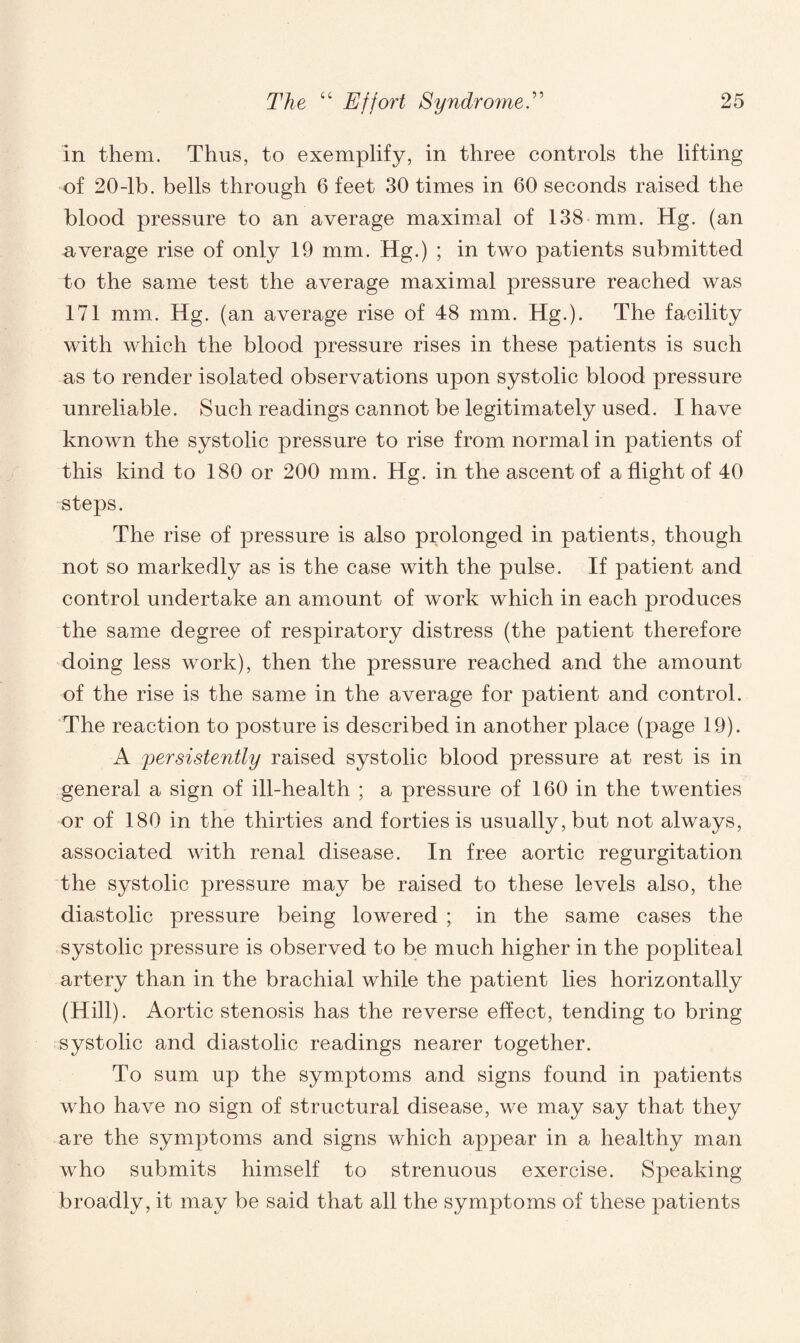 in them. Thus, to exemplify, in three controls the lifting of 20-lb. bells through 6 feet 30 times in 60 seconds raised the blood pressure to an average maximal of 138 mm. Hg. (an average rise of only 19 mm. Hg.) ; in two patients submitted to the same test the average maximal pressure reached was 171 mm. Hg. (an average rise of 48 mm. Hg.). The facility with which the blood pressure rises in these patients is such as to render isolated observations upon systolic blood pressure unreliable. Such readings cannot be legitimately used. I have known the systolic pressure to rise from normal in patients of this kind to 180 or 200 mm. Hg. in the ascent of a flight of 40 steps. The rise of pressure is also prolonged in patients, though not so markedly as is the case with the pulse. If patient and control undertake an amount of work which in each produces the same degree of respiratory distress (the patient therefore doing less work), then the pressure reached and the amount of the rise is the same in the average for patient and control. The reaction to posture is described in another place (page 19). A persistently raised systolic blood pressure at rest is in general a sign of ill-health ; a pressure of 160 in the twenties or of 180 in the thirties and forties is usually, but not always, associated with renal disease. In free aortic regurgitation the systolic pressure may be raised to these levels also, the diastolic pressure being lowered ; in the same cases the systolic pressure is observed to be much higher in the popliteal artery than in the brachial while the patient lies horizontally (Hill). Aortic stenosis has the reverse effect, tending to bring systolic and diastolic readings nearer together. To sum up the symptoms and signs found in patients who have no sign of structural disease, we may say that they are the symptoms and signs which appear in a healthy man who submits himself to strenuous exercise. Speaking broadly, it may be said that all the symptoms of these patients