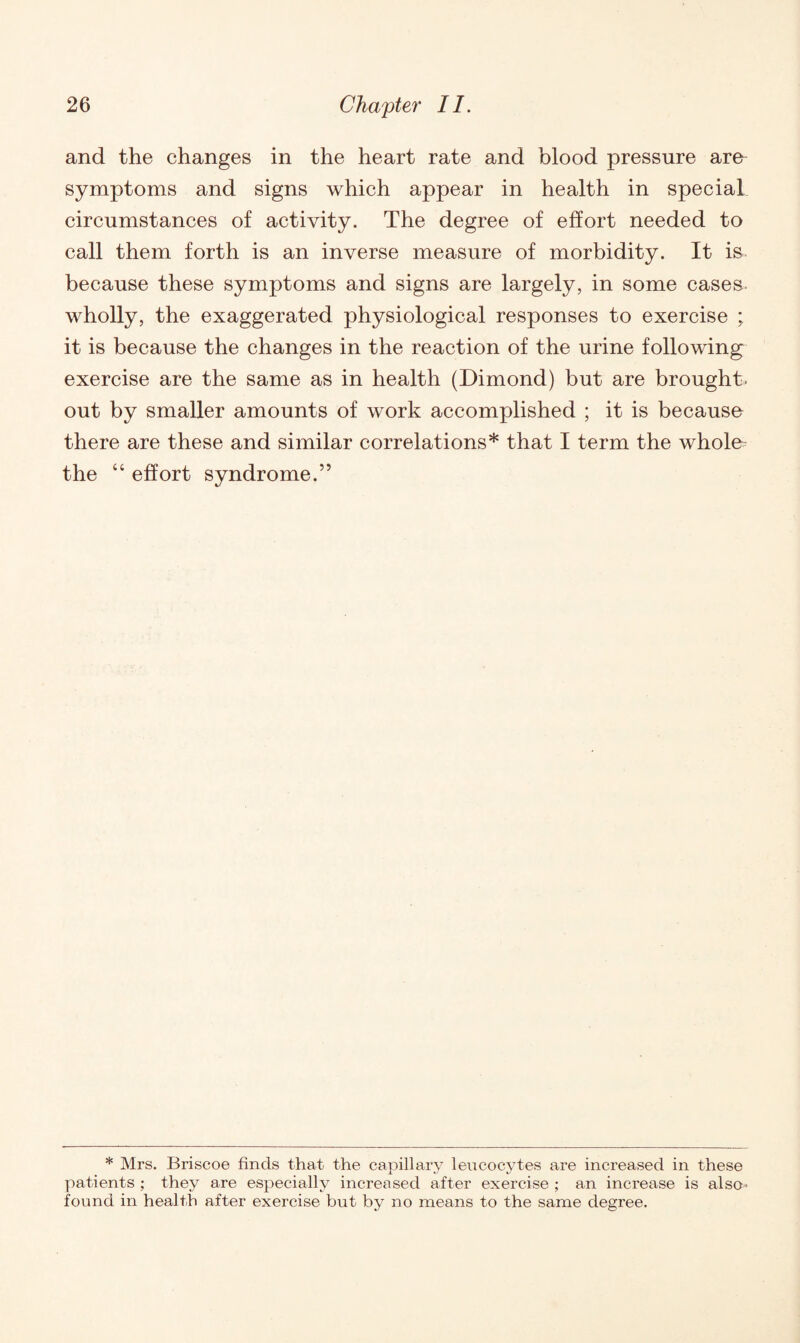 and the changes in the heart rate and blood pressure are symptoms and signs which appear in health in special circumstances of activity. The degree of effort needed to call them forth is an inverse measure of morbidity. It is because these symptoms and signs are largely, in some cases wholly, the exaggerated physiological responses to exercise ; it is because the changes in the reaction of the urine following exercise are the same as in health (Dimond) but are brought, out by smaller amounts of work accomplished ; it is because there are these and similar correlations* that I term the whole the “ effort syndrome.” * Mrs. Briscoe finds that the capillary leucocytes are increased in these patients ; they are especially increased after exercise ; an increase is also- found in health after exercise but by no means to the same degree.