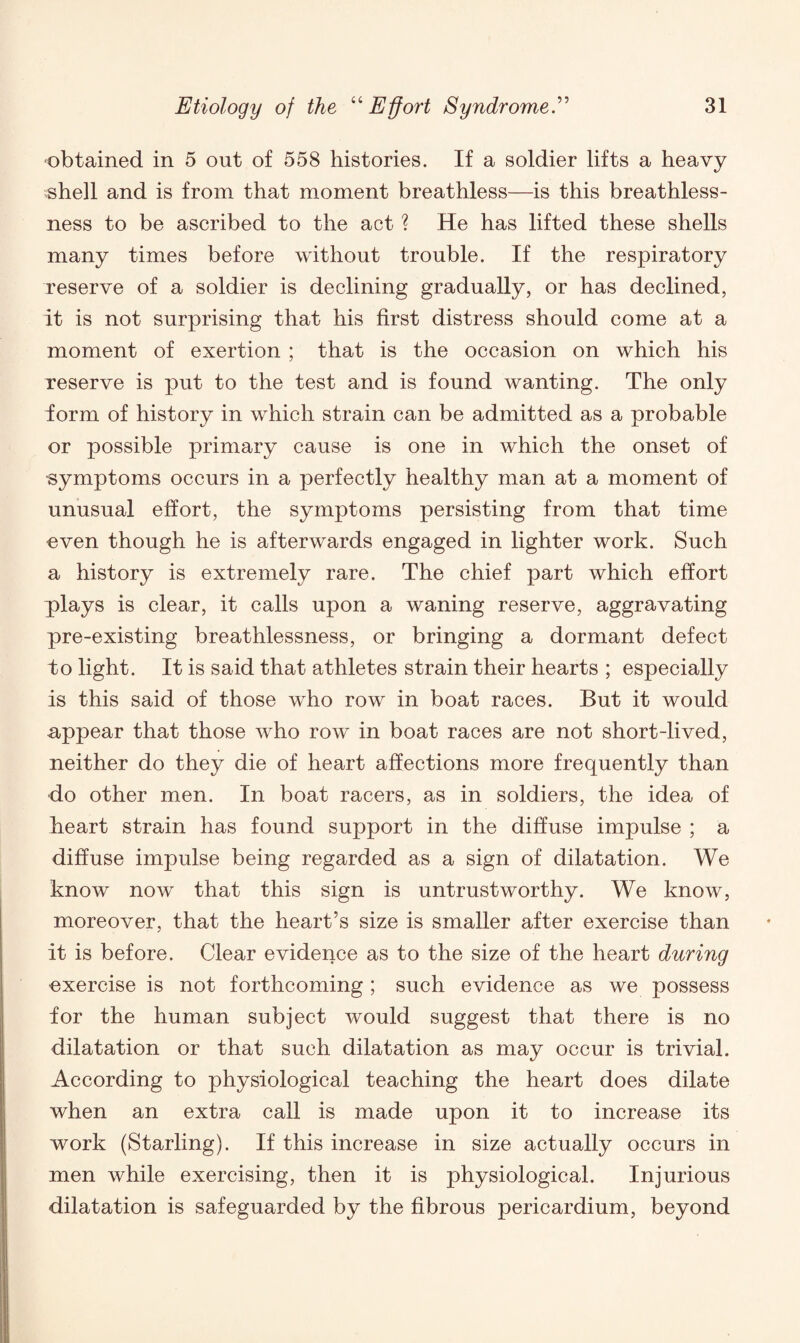 obtained in 5 out of 558 histories. If a soldier lifts a heavy shell and is from that moment breathless—is this breathless¬ ness to be ascribed to the act ? He has lifted these shells many times before without trouble. If the respiratory reserve of a soldier is declining gradually, or has declined, it is not surprising that his first distress should come at a moment of exertion ; that is the occasion on which his reserve is put to the test and is found wanting. The only form of history in which strain can be admitted as a probable or possible primary cause is one in which the onset of symptoms occurs in a perfectly healthy man at a moment of unusual effort, the symptoms persisting from that time even though he is afterwards engaged in lighter work. Such a history is extremely rare. The chief part which effort plays is clear, it calls upon a waning reserve, aggravating pre-existing breathlessness, or bringing a dormant defect to light. It is said that athletes strain their hearts ; especially is this said of those who row in boat races. But it would appear that those who row in boat races are not short-lived, neither do they die of heart affections more frequently than do other men. In boat racers, as in soldiers, the idea of heart strain has found support in the diffuse impulse ; a diffuse impulse being regarded as a sign of dilatation. We know now that this sign is untrustworthy. We know, moreover, that the heart’s size is smaller after exercise than it is before. Clear evidence as to the size of the heart during •exercise is not forthcoming ; such evidence as we possess for the human subject would suggest that there is no dilatation or that such dilatation as may occur is trivial. According to physiological teaching the heart does dilate when an extra call is made upon it to increase its work (Starling). If this increase in size actually occurs in men while exercising, then it is physiological. Injurious dilatation is safeguarded by the fibrous pericardium, beyond