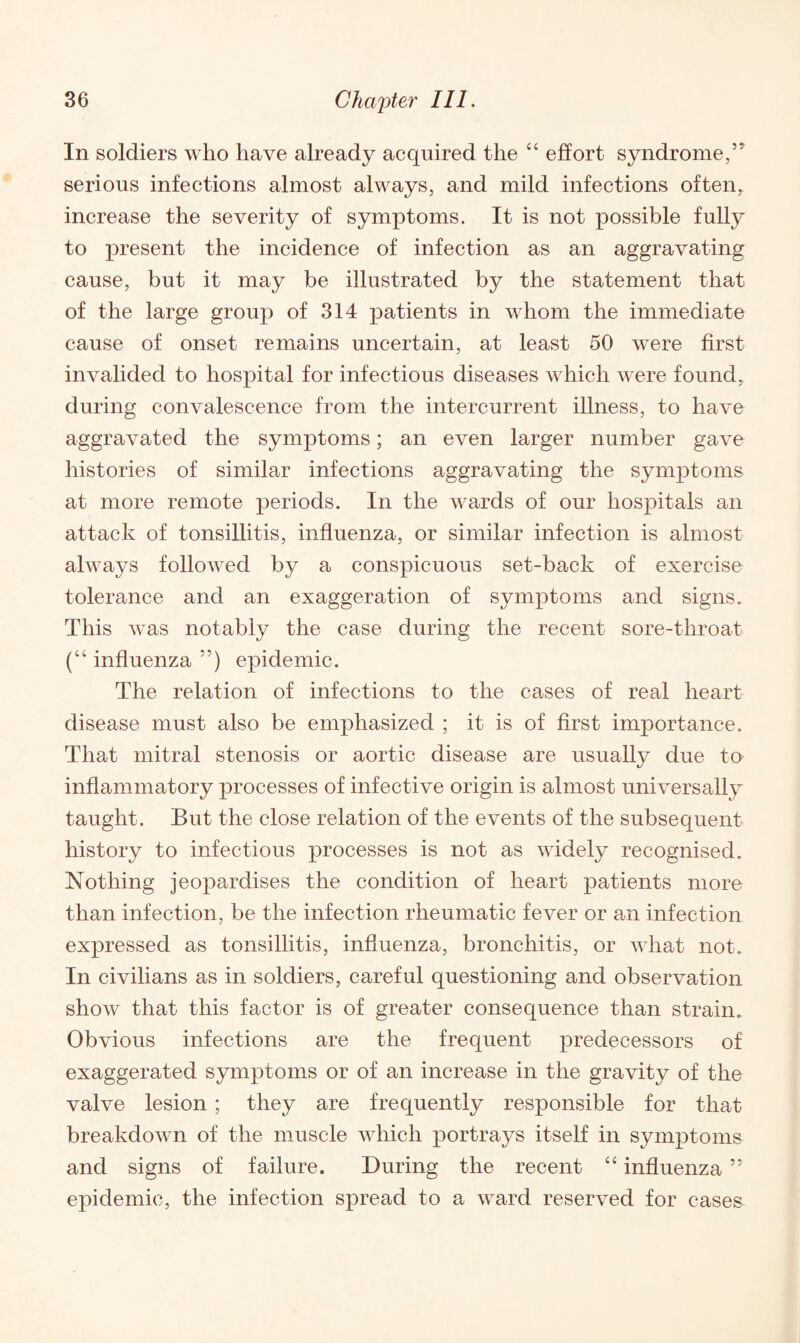 In soldiers who have already acquired the “ effort syndrome,'' serious infections almost always, and mild infections often, increase the severity of symptoms. It is not possible fully to present the incidence of infection as an aggravating cause, but it may be illustrated by the statement that of the large group of 314 patients in whom the immediate cause of onset remains uncertain, at least 50 were first invalided to hospital for infectious diseases which were found, during convalescence from the intercurrent illness, to have aggravated the symptoms; an even larger number gave histories of similar infections aggravating the symptoms at more remote periods. In the wards of our hospitals an attack of tonsillitis, influenza, or similar infection is almost always followed by a conspicuous set-back of exercise tolerance and an exaggeration of symptoms and signs. This was notably the case during the recent sore-throat (“ influenza 55) epidemic. The relation of infections to the cases of real heart disease must also be emphasized ; it is of first importance. That mitral stenosis or aortic disease are usually due to inflammatory processes of infective origin is almost universally taught. But the close relation of the events of the subsequent history to infectious processes is not as widely recognised. Nothing jeopardises the condition of heart patients more than infection, be the infection rheumatic fever or an infection expressed as tonsillitis, influenza, bronchitis, or what not. In civilians as in soldiers, careful questioning and observation show that this factor is of greater consequence than strain. Obvious infections are the frequent predecessors of exaggerated symptoms or of an increase in the gravity of the valve lesion ; they are frequently responsible for that breakdown of the muscle which jDortrays itself in symptoms and signs of failure. During the recent “ influenza ’* epidemic, the infection spread to a ward reserved for cases