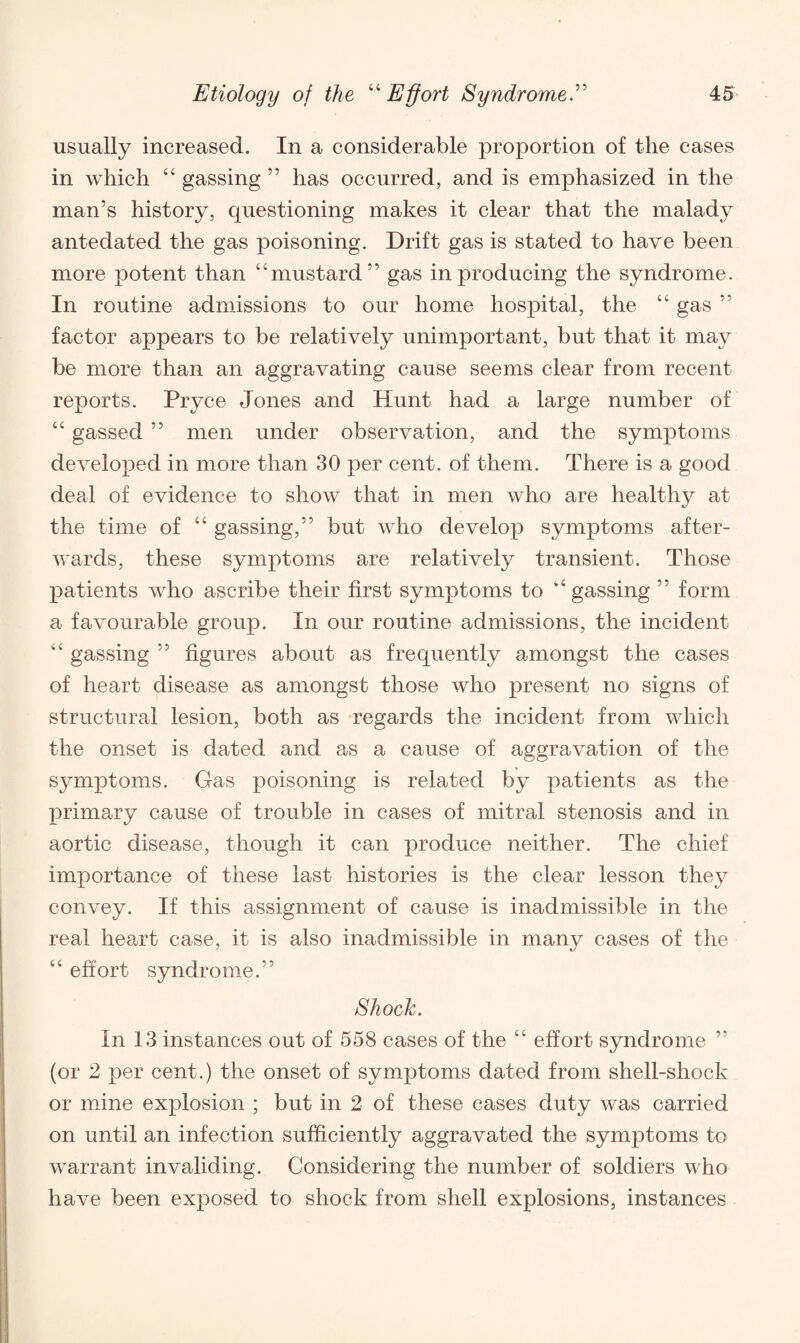 usually increased. In a considerable proportion of the cases in which “ gassing ” has occurred, and is emphasized in the man’s history, questioning makes it clear that the malady antedated the gas poisoning. Drift gas is stated to have been more potent than “mustard” gas in producing the syndrome. In routine admissions to our home hospital, the “ gas ” factor appears to be relatively unimportant, but that it may be more than an aggravating cause seems clear from recent reports. Pryce Jones and Hunt had a large number of “ gassed ” men under observation, and the symptoms developed in more than 30 per cent, of them. There is a good deal of evidence to show that in men who are healthy at the time of “ gassing,” but who develop symptoms after¬ wards, these symptoms are relatively transient. Those patients who ascribe their first symptoms to “gassing ” form a favourable group. In our routine admissions, the incident “ gassing ” figures about as frequently amongst the cases of heart disease as amongst those who present no signs of structural lesion, both as regards the incident from which the onset is dated and as a cause of aggravation of the symptoms. Gas poisoning is related by patients as the primary cause of trouble in cases of mitral stenosis and in aortic disease, though it can produce neither. The chief importance of these last histories is the clear lesson they convey. If this assignment of cause is inadmissible in the real heart case, it is also inadmissible in many cases of the “ effort syndrome.” Shock. In 13 instances out of 558 cases of the “ effort syndrome ” (or 2 per cent.) the onset of symptoms dated from shell-shock or mine explosion ; but in 2 of these cases duty was carried on until an infection sufficiently aggravated the symptoms to warrant invaliding. Considering the number of soldiers who have been exposed to shock from shell explosions, instances