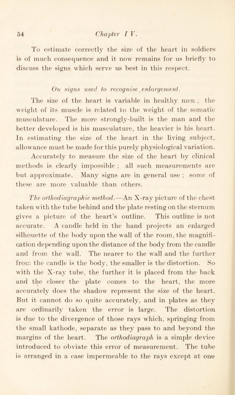 To estimate correctly the size of the heart in soldiers; is of much consequence and it now remains for us briefly to discuss the signs which serve us best in this respect. On signs used to recognise enlargement. The size of the heart is variable in healthy men ; the weight of its muscle is related to the weight of the somatic musculature. The more strongly-built is the man and the better developed is his musculature, the heavier is his heart. In estimating the size of the heart in the living subject, allowance must be made for this purely physiological variation. Accurately to measure the size of the heart by clinical methods is clearly impossible ; all such measurements are but approximate. Many signs are in general use ; some of these are more valuable than others. The orthodiagraphic method.—An X-ray picture of the chest taken with the tube behind and the plate resting on the sternum gives a picture of the heart’s outline. This outline is not accurate. A candle held in the hand projects an enlarged silhouette of the body upon the wall of the room, the magnifi¬ cation depending upon the distance of the body from the candle and from the wall. The nearer to the wall and the further from the candle is the body, the smaller is the distortion. So with the X-ray tube, the further it is placed from the back and the closer the plate comes to the heart, the more accurately does the shadow represent the size of the heart. But it cannot do so quite accurately, and in plates as they are ordinarily taken the error is large. The distortion is due to the divergence of those rays which, springing from the small kathode, separate as they pass to and beyond the margins of the heart. The orthodiagraph is a simple device introduced to obviate this error of measurement. The tube is arranged in a case impermeable to the rays except at one