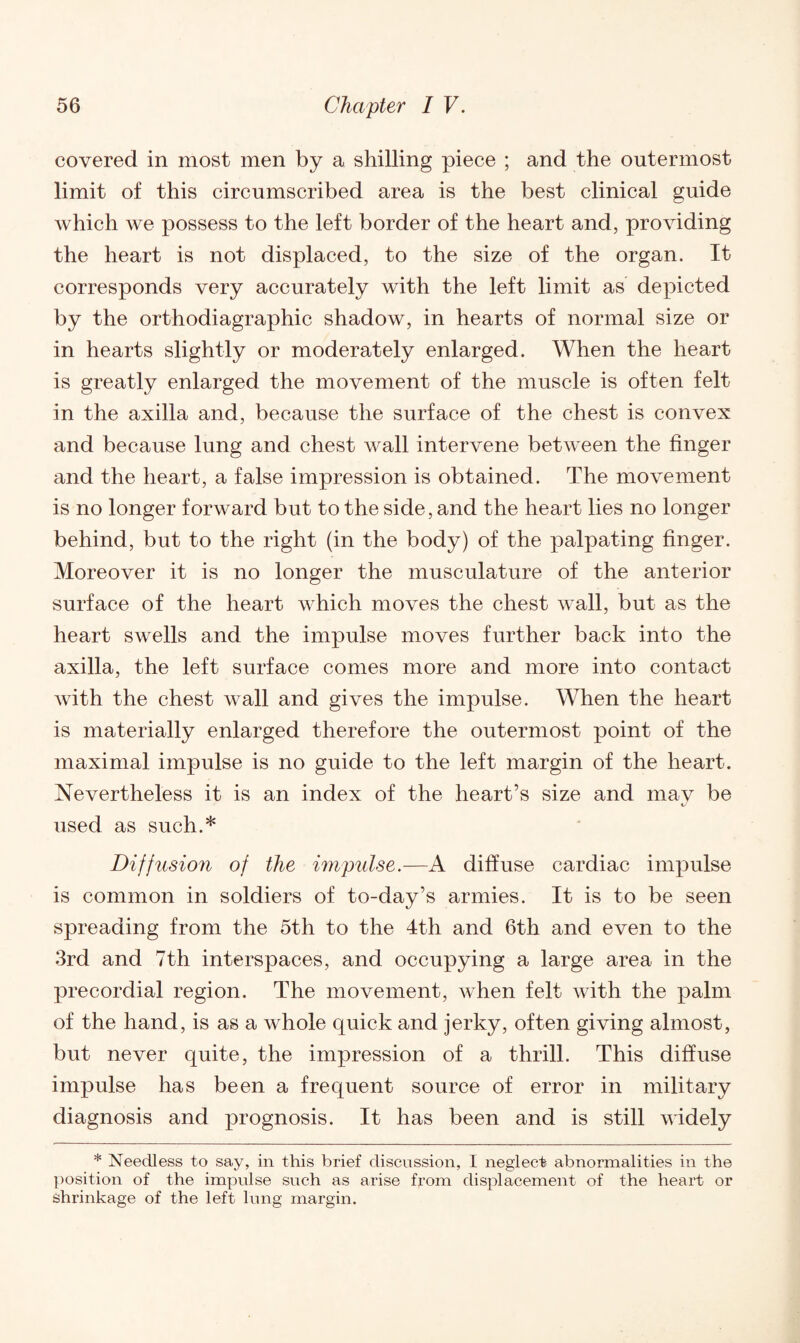 covered in most men by a shilling piece ; and the outermost limit of this circumscribed area is the best clinical guide which we possess to the left border of the heart and, providing the heart is not displaced, to the size of the organ. It corresponds very accurately with the left limit as depicted by the orthodiagraphic shadow, in hearts of normal size or in hearts slightly or moderately enlarged. When the heart is greatly enlarged the movement of the muscle is often felt in the axilla and, because the surface of the chest is convex and because lung and chest wall intervene between the finger and the heart, a false impression is obtained. The movement is no longer forward but to the side, and the heart lies no longer behind, but to the right (in the body) of the palpating finger. Moreover it is no longer the musculature of the anterior surface of the heart which moves the chest wall, but as the heart swells and the impulse moves further back into the axilla, the left surface comes more and more into contact with the chest wall and gives the impulse. When the heart is materially enlarged therefore the outermost point of the maximal impulse is no guide to the left margin of the heart. Nevertheless it is an index of the heart’s size and may be used as such.* Diffusion of the impulse.—A diffuse cardiac impulse is common in soldiers of to-day’s armies. It is to be seen spreading from the 5th to the 4th and 6th and even to the 3rd and 7th interspaces, and occupying a large area in the precordial region. The movement, when felt with the iDalm of the hand, is as a whole quick and jerky, often giving almost, but never quite, the impression of a thrill. This diffuse impulse has been a frequent source of error in military diagnosis and prognosis. It has been and is still widely * Needless to say, in this brief discussion, I neglect abnormalities in the position of the impulse such as arise from displacement of the heart or Shrinkage of the left lung margin.