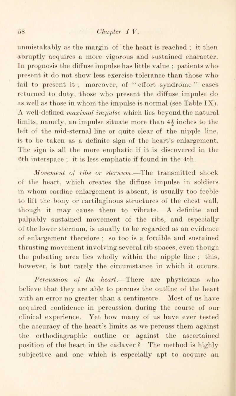 unmistakably as the margin of the heart is reached ; it then abruptly acquires a more vigorous and sustained character. In prognosis the diffuse impulse has little value ; patients who present it do not show less exercise tolerance than those who fail to present it ; moreover, of “ effort syndrome ” cases returned to duty, those who present the diffuse impulse do as well as those in whom the impulse is normal (see Table IX). A well-defined maximal impulse which lies beyond the natural limits, namely, an impulse situate more than 4J inches to the left of the mid-sternal line or quite clear of the nipple line, is to be taken as a definite sign of the heart’s enlargement. The sign is all the more emphatic if it is discovered in the 6th interspace ; it is less emphatic if found in the 4th. Move?nent of ribs or sternum.—The transmitted shock of the heart, which creates the diffuse impulse in soldiers in whom cardiac enlargement is absent, is usually too feeble to lift the bony or cartilaginous structures of the chest wall, though it may cause them to vibrate. A definite and palpably sustained movement of the ribs, and especially of the lower sternum, is usually to be regarded as an evidence of enlargement therefore ; so too is a forcible and sustained thrusting movement involving several rib spaces, even though the pulsating area lies wholly within the nipple line ; this, however, is but rarely the circumstance in which it occurs. Percussion of the heart.—There are physicians who believe that they are able to percuss the outline of the heart with an error no greater than a centimetre. Most of us have acquired confidence in percussion during the course of our clinical experience. Yet how many of us have ever tested the accuracy of the heart’s limits as we percuss them against the orthodiagraphic outline or against the ascertained position of th6 heart in the cadaver ? The method is highly subjective and one which is especially apt to acquire an