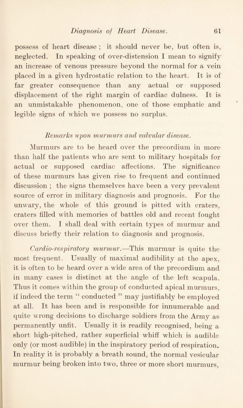 possess of heart disease ; it should never be, but often is, neglected. In speaking of over-distension I mean to signify an increase of venous pressure beyond the normal for a vein placed in a given hydrostatic relation to the heart. It is of far greater consequence than any actual or supposed displacement of the right margin of cardiac dulness. It is an unmistakable phenomenon, one of those emphatic and legible signs of which we possess no surplus. Remarks upon murmurs and valvular disease. Murmurs are to be heard over the precordium in more than half the patients who are sent to military hospitals for actual or supposed cardiac affections. The significance of these murmurs has given rise to frequent and continued discussion ; the signs themselves have been a very prevalent source of error in military diagnosis and prognosis. For the unwary, the whole of this ground is pitted with craters, craters filled with memories of battles old and recent fought over them. I shall deal with certain types of murmur and discuss briefly their relation to diagnosis and prognosis. Cardio-respiratony murmur.—This murmur is quite the most frequent. Usually of maximal audibility at the apex, it is often to be heard over a wide area of the precordium and in many cases is distinct at the angle of the left scapula. Thus it comes within the group of conducted apical murmurs, if indeed the term “ conducted 55 may justifiably be employed at all. It has been and is responsible for innumerable and quite wrong decisions to discharge soldiers from the Army as permanently unfit. Usually it is readily recognised, being a short high-pitched, rather superficial whiff which is audible only (or most audible) in the inspiratory period of respiration. In reality it is probably a breath sound, the normal vesicular murmur being broken into two, three or more short murmurs,