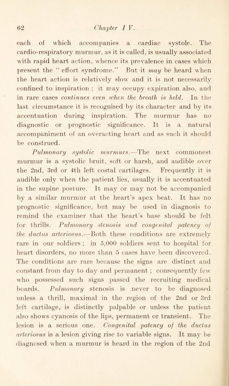 each of which accompanies a cardiac systole. The cardio-respiratory murmur, as it is called, is usually associated with rapid heart action, whence its prevalence in cases which present the “ effort syndrome.” But it may be heard when the heart action is relatively slow and it is not necessarily confined to inspiration ; it may occupy expiration also, and in rare cases continues even when the breath is held. In the last circumstance it is recognised by its character and by its accentuation during inspiration. The murmur has no diagnostic or prognostic significance. It is a natural accompaniment of an overacting heart and as such it should be construed. Pulmonary systolic murmurs.—The next commonest murmur is a systolic bruit, soft or harsh, and audible over the 2nd, 3rd or 4th left costal cartilages. Frequently it is audible only when the patient lies, usually it is accentuated in the supine posture. It may or may not be accompanied by a similar murmur at the heart’s apex beat. It has no prognostic significance, but may be used in diagnosis to remind the examiner that the heart’s base should be felt for thrills. Pulmonary stenosis and congenital patency of the ductus arteriosus.—Both these conditions are extremely rare in our soldiers ; in 5,000 soldiers sent to hospital for heart disorders, no more than 5 cases have been discovered. The conditions are rare because the signs are distinct and constant from day to day and permanent ; consequently few who possessed such signs passed the recruiting medical boards. Pulmonary stenosis is never to be diagnosed unless a thrill, maximal in the region of the 2nd or 3rd left cartilage, is distinctly palpable or unless the patient also shows cyanosis of the lips, permanent or transient. The lesion is a serious one. Congenital patency of the ductus arteriosus is a lesion giving rise to variable signs. It may be diagnosed when a murmur is heard in the region of the 2nd