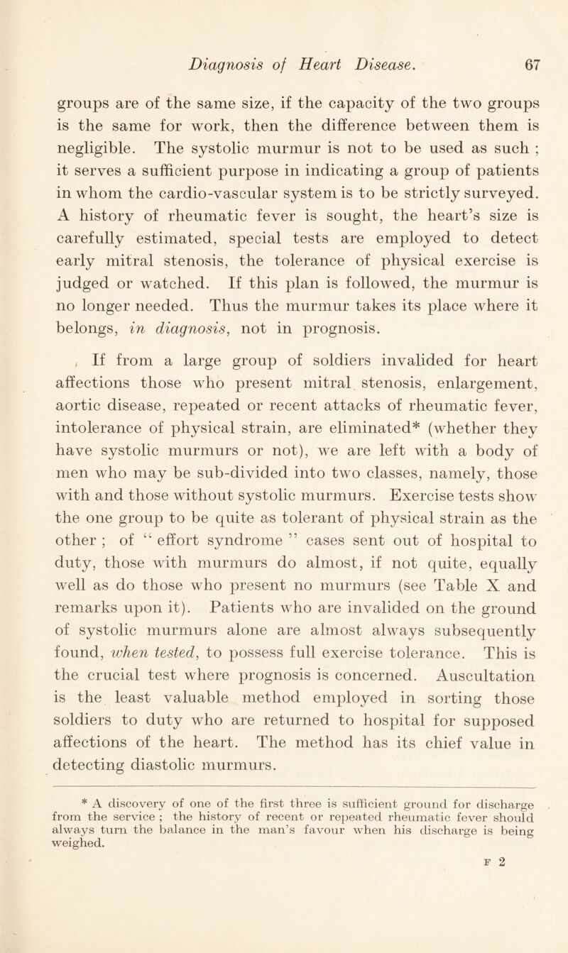 groups are of the same size, if the capacity of the two groups is the same for work, then the difference between them is negligible. The systolic murmur is not to be used as such ; it serves a sufficient purpose in indicating a group of patients in whom the cardio-vascular system is to be strictly surveyed. A history of rheumatic fever is sought, the heart’s size is carefully estimated, special tests are employed to detect early mitral stenosis, the tolerance of physical exercise is judged or watched. If this plan is followed, the murmur is no longer needed. Thus the murmur takes its place where it belongs, in diagnosis, not in prognosis. , If from a large group of soldiers invalided for heart affections those who present mitral stenosis, enlargement, aortic disease, repeated or recent attacks of rheumatic fever, intolerance of physical strain, are eliminated* (whether they have systolic murmurs or not), we are left with a body of men who may be sub-divided into two classes, namely, those with and those without systolic murmurs. Exercise tests show the one group to be quite as tolerant of physical strain as the other ; of “ effort syndrome ” cases sent out of hospital to duty, those with murmurs do almost, if not quite, equally well as do those who present no murmurs (see Table X and remarks upon it). Patients who are invalided on the ground of systolic murmurs alone are almost always subsequently found, when tested, to possess full exercise tolerance. This is the crucial test where prognosis is concerned. Auscultation is the least valuable method employed in sorting those soldiers to duty who are returned to hospital for supposed affections of the heart. The method has its chief value in detecting diastolic murmurs. * A discovery of one of the first three is sufficient ground for discharge from the service ; the history of recent or repeated rheumatic fever should always turn the balance in the man’s favour when his discharge is being weighed.