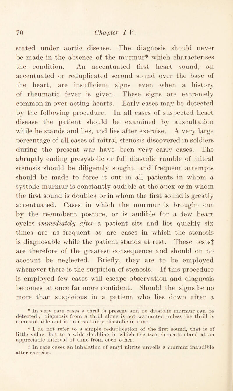 stated under aortic disease. The diagnosis should never be made in the absence of the murmur* which characterises the condition. An accentuated first heart sound, an accentuated or reduplicated second sound over the base of the heart, are insufficient signs even when a history of rheumatic fever is given. These signs are extremely common in over-acting hearts. Early cases may be detected by the following procedure. In all cases of suspected heart disease the patient should be examined by auscultation while he stands and lies, and lies after exercise. A very large percentage of all cases of mitral stenosis discovered in soldiers during the present war have been very early cases. The abruptly ending presystolic or full diastolic rumble of mitral stenosis should be diligently sought, and frequent attempts should be made to force it out in all patients in whom a systolic murmur is constantly audible at the apex or in whom the first sound is double f or in whom the first sound is greatly accentuated. Cases in which the murmur is brought out by the recumbent posture, or is audible for a few heart cycles immediately after a patient sits and lies quickly six times are as frequent as are cases in which the stenosis is diagnosable while the patient stands at rest. These tests $ are therefore of the greatest consequence and should on no account be neglected. Briefly, they are to be employed whenever there is the suspicion of stenosis. If this procedure is employed few cases will escape observation and diagnosis becomes at once far more confident. Should the signs be no more than suspicious in a patient who lies down after a * In very rare cases a thrill is present and no diastolic murmur can be detected ; diagnosis from a thrill alone is not warranted unless the thrill is unmistakable and is unmistakably diastolic in time. f I do not refer to a simple reduplication of the first sound, that is of little value, but to a wide doubling in which the two elements stand at an appreciable interval of time from each other. J In rare cases an inhalation of amyl nitrite unveils a murmur inaudible after exercise.