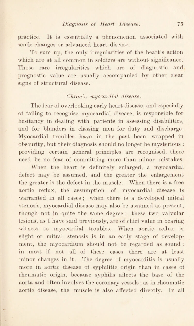 practice. It is essentially a phenomenon associated with senile changes or advanced heart disease. To sum up, the only irregularities of the heart’s action which are at all common in soldiers are without significance. Those rare irregularities which are of diagnostic and prognostic value are usually accompanied by other clear signs of structural disease. Chronic myocardial disease. The fear of overlooking early heart disease, and especially of failing to recognise myocardial disease, is responsible for hesitancy in dealing with patients in assessing disabilities, and for blunders in classing men for duty and discharge. Myocardial troubles have in the past been wrapped in obscurity, but their diagnosis should no longer be mysterious ; providing certain general principles are recognised, there need be no fear of committing more than minor mistakes. When the heart is definitely enlarged, a myocardial defect may be assumed, and the greater the enlargement the greater is the defect in the muscle. When there is a free aortic reflux, the assumption of myocardial disease is warranted in all cases ; when there is a developed mitral stenosis, myocardial disease may also be assumed as present, though not in quite the same degree ; these two valvular lesions, as I have said previously, are of chief value in bearing witness to myocardial troubles. When aortic reflux is slight or mitral stenosis is in an early stage of develop¬ ment, the myocardium should not be regarded as sound ; in most if not all of these cases there are at least minor changes in it. The degree of myocarditis is usually more in aortic disease of syphilitic origin than in cases of rheumatic origin, because syphilis affects the base of the aorta and often involves the coronary vessels ; as in rheumatic aortic disease, the muscle is also affected directly. In all