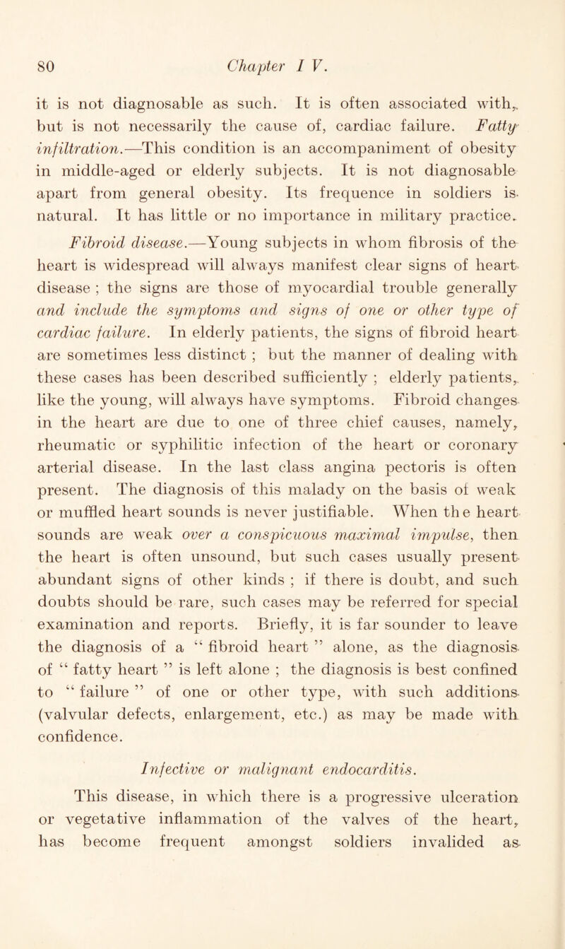 it is not diagnosable as such. It is often associated with,, but is not necessarily the cause of, cardiac failure. Fatty infiltration.—This condition is an accompaniment of obesity in middle-aged or elderly subjects. It is not diagnosable apart from general obesity. Its frequence in soldiers is. natural. It has little or no importance in military practice. Fibroid disease.—Young subjects in whom fibrosis of the heart is widespread will always manifest clear signs of heart disease ; the signs are those of myocardial trouble generally and include the symptoms and signs of one or other type of cardiac failure. In elderly patients, the signs of fibroid heart are sometimes less distinct ; but the manner of dealing with these cases has been described sufficiently ; elderly patients,, like the young, will always have symptoms. Fibroid changes in the heart are due to one of three chief causes, namely, rheumatic or syphilitic infection of the heart or coronary arterial disease. In the last class angina pectoris is often present. The diagnosis of this malady on the basis of weak or muffled heart sounds is never justifiable. When the heart sounds are weak over a conspicuous maximal impulse, then the heart is often unsound, but such cases usually present abundant signs of other kinds ; if there is doubt, and such doubts should be rare, such cases may be referred for special examination and reports. Briefly, it is far sounder to leave the diagnosis of a “ fibroid heart ” alone, as the diagnosis, of “ fatty heart ” is left alone ; the diagnosis is best confined to “ failure ” of one or other type, with such additions- (valvular defects, enlargement, etc.) as may be made with confidence. Infective or malignant endocarditis. This disease, in which there is a progressive ulceration or vegetative inflammation of the valves of the heart, has become frequent amongst soldiers invalided as-