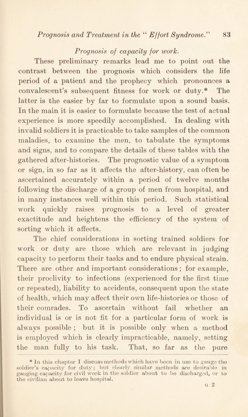 Prognosis of capacity for work. These preliminary remarks lead me to point out the contrast between the prognosis which considers the life period of a patient and the prophecy which pronounces a convalescent’s subsequent fitness for work or duty.* The latter is the easier by far to formulate upon a sound basis. In the main it is easier to formulate because the test of actual experience is more speedily accomplished. In dealing with invalid soldiers it is practicable to take samples of the common maladies, to examine the men, to tabulate the symptoms and signs, and to compare the details of these tables with the gathered after-histories. The prognostic value of a symptom or sign, in so far as it affects the after-history, can often be ascertained accurately within a period of twelve months following the discharge of a group of men from hospital, and in many instances well within this period. Such statistical work quickly raises prognosis to a level of greater exactitude and heightens the efficiency of the system of sorting which it affects. The chief considerations in sorting trained soldiers for work or duty are those which are relevant in judging capacity to perform their tasks and to endure physical strain. There are other and important considerations ; for example, their proclivity to infections (experienced for the first time or repeated), liability to accidents, consequent upon the state of health, which may affect their own life-histories or those of their comrades. To ascertain without fail whether an individual is or is not fit for a particular form of work is always possible ; but it is possible only when a method is employed which is clearly impracticable, namely, setting the man fully to his task. That, so far as the pure * In this chapter I discuss methods which have been in use to gauge the soldier’s capacity for duty; but clearly similar methods are desirable in gauging capacity for civil work in the soldier about to be discharged, or to the civilian about to leave hospital.