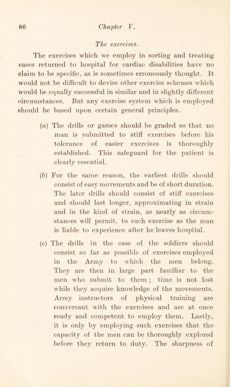 The exercises. The exercises which we employ in sorting and treating cases returned to hospital for cardiac disabilities have no claim to be specific, as is sometimes erroneously thought. It would not be difficult to devise other exercise schemes which would be equally successful in similar and in slightly different circumstances. But any exercise system which is employed should be based upon certain general principles. (a) The drills or games should be graded so that no man is submitted to stiff exercises before his tolerance of easier exercises is thoroughly established. This safeguard for the patient is clearly essential. (b) For the same reason, the earliest drills should consist of easy movements and be of short duration. The later drills should consist of stiff exercises and should last longer, approximating in strain and in the kind of strain, as nearly as circum¬ stances will permit, to such exercise as the man is liable to experience after he leaves hospital. (c) The drills in the case of the soldiers should consist so far as possible of exercises employed in the Army to which the men belong. They are then in large part familiar to the men who submit to them ; time is not lost while they acquire knowledge of the movements. Army instructors of physical training are conversant with the exercises and are at once ready and competent to employ them. Lastly, it is only by employing such exercises that the capacity of the men can be thoroughly explored before they return to duty. The sharpness of