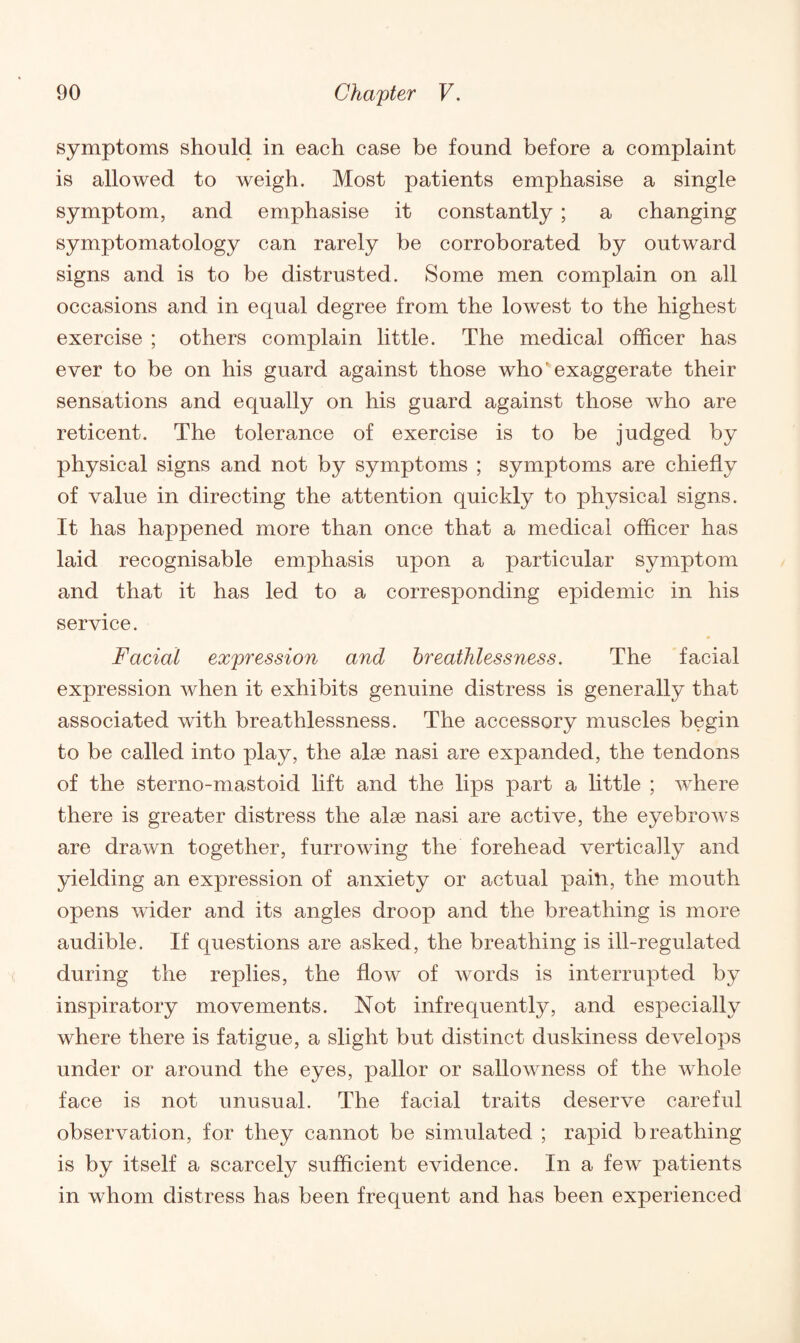 symptoms should in each case be found before a complaint is allowed to weigh. Most patients emphasise a single symptom, and emphasise it constantly ; a changing symptomatology can rarely be corroborated by outward signs and is to be distrusted. Some men complain on all occasions and in equal degree from the lowest to the highest exercise ; others complain little. The medical officer has ever to be on his guard against those who'exaggerate their sensations and equally on his guard against those who are reticent. The tolerance of exercise is to be judged by physical signs and not by symptoms ; symptoms are chiefly of value in directing the attention quickly to physical signs. It has happened more than once that a medical officer has laid recognisable emphasis upon a particular symptom and that it has led to a corresponding epidemic in his service. Facial expression and breathlessness. The facial expression when it exhibits genuine distress is generally that associated with breathlessness. The accessory muscles begin to be called into play, the alse nasi are expanded, the tendons of the sterno-mastoid lift and the lips part a little ; where there is greater distress the alse nasi are active, the eyebrows are drawn together, furrowing the forehead vertically and yielding an expression of anxiety or actual pain, the mouth opens wider and its angles droop and the breathing is more audible. If questions are asked, the breathing is ill-regulated during the replies, the flow of words is interrupted by inspiratory movements. Not infrequently, and especially where there is fatigue, a slight but distinct duskiness develops under or around the eyes, pallor or sallowness of the whole face is not unusual. The facial traits deserve careful observation, for they cannot be simulated ; rapid breathing is by itself a scarcely sufficient evidence. In a few patients in whom distress has been frequent and has been experienced